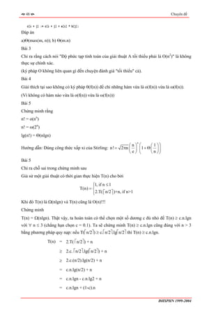 48                                                                                             Chuyên đề


   c[i + j] := c[i + j] + a[i] * b[j];
Đáp án
a)Θ(max(m, n)); b) Θ(m.n)
Bài 3
Chỉ ra rằng cách nói "Độ phức tạp tính toán của giải thuật A tối thiểu phải là O(n2)" là không
thực sự chính xác.
(ký pháp O không liên quan gì đến chuyện đánh giá "tối thiểu" cả).
Bài 4
Giải thích tại sao không có ký pháp θ(f(n)) để chỉ những hàm vừa là o(f(n)) vừa là ω(f(n)).
(Vì không có hàm nào vừa là o(f(n)) vừa là ω(f(n)))
Bài 5
Chứng minh rằng
n! = o(nn)
n! = ω(2n)
lg(n!) = Θ(nlgn)
                                                                            n
                                                        ⎛n⎞                     ⎛      ⎛ 1 ⎞⎞
Hướng dẫn: Dùng công thức xấp xỉ của Stirling: n! = 2πn ⎜ ⎟                     ⎜1 + Θ ⎜ ⎟ ⎟
                                                        ⎝e⎠                     ⎝      ⎝ n ⎠⎠
Bài 5
Chỉ ra chỗ sai trong chứng minh sau
Giả sử một giải thuật có thời gian thực hiện T(n) cho bởi
                                                ⎧1, if n ≤ 1
                                                ⎪
                                         T(n) = ⎨
                                                ⎪2.T( ⎡ n/2 ⎤ )+n, if n>1
                                                ⎩      ⎢ ⎥
Khi đó T(n) là Ω(nlgn) và T(n) cũng là O(n)!!!
Chứng minh
T(n) = Ω(nlgn). Thật vậy, ta hoàn toàn có thể chọn một số dương c đủ nhỏ để T(n) ≥ c.n.lgn
với ∀ n ≤ 3 (chẳng hạn chọn c = 0.1). Ta sẽ chứng minh T(n) ≥ c.n.lgn cũng đúng với n > 3
bằng phương pháp quy nạp: nếu T(⎡n/2⎤) ≥ c.⎡n/2⎤.lg⎡n/2⎤ thì T(n) ≥ c.n.lgn.

                T(n) = 2.T( ⎡n/2⎤) + n

                        ≥ 2.c. ⎡n/2⎤.lg(⎡n/2⎤) + n

                        ≥ 2.c.(n/2).lg(n/2) + n

                        = c.n.lg(n/2) + n
                        = c.n.lgn - c.n.lg2 + n
                        = c.n.lgn + (1-c).n

                                                                                           ĐHSPHN 1999-2004
 
