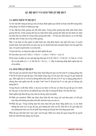 50                                                                               Chuyên đề



                     §3. ĐỆ QUY VÀ GIẢI THUẬT ĐỆ QUY

3.1. KHÁI NIỆM VỀ ĐỆ QUY
Ta nói một đối tượng là đệ quy nếu nó được định nghĩa qua chính nó hoặc một đối tượng khác
cùng dạng với chính nó bằng quy nạp.
Ví dụ: Đặt hai chiếc gương cầu đối diện nhau. Trong chiếc gương thứ nhất chứa hình chiếc
gương thứ hai. Chiếc gương thứ hai lại chứa hình chiếc gương thứ nhất nên tất nhiên nó chứa
lại hình ảnh của chính nó trong chiếc gương thứ nhất… Ở một góc nhìn hợp lý, ta có thể thấy
một dãy ảnh vô hạn của cả hai chiếc gương.
Một ví dụ khác là nếu người ta phát hình trực tiếp phát thanh viên ngồi bên máy vô tuyến
truyền hình, trên màn hình của máy này lại có chính hình ảnh của phát thanh viên đó ngồi bên
máy vô tuyến truyền hình và cứ như thế…
Trong toán học, ta cũng hay gặp các định nghĩa đệ quy:
  Giai thừa của n (n!): Nếu n = 0 thì n! = 1; nếu n > 0 thì n! = n.(n-1)!
  Ký hiệu số phần tử của một tập hợp hữu hạn S là |S|: Nếu S = ∅ thì |S| = 0; Nếu S ≠ ∅ thì
  tất có một phần tử x ∈ S, khi đó |S| = |S{x}| + 1. Đây là phương pháp định nghĩa tập các
  số tự nhiên.

3.2. GIẢI THUẬT ĐỆ QUY
Nếu lời giải của một bài toán P được thực hiện bằng lời giải của bài toán P' có dạng giống như
P thì đó là một lời giải đệ quy. Giải thuật tương ứng với lời giải như vậy gọi là giải thuật đệ
quy. Mới nghe thì có vẻ hơi lạ nhưng điểm mấu chốt cần lưu ý là: P' tuy có dạng giống như P,
nhưng theo một nghĩa nào đó, nó phải "nhỏ" hơn P, dễ giải hơn P và việc giải nó không cần
dùng đến P.
Trong Pascal, ta đã thấy nhiều ví dụ của các hàm và thủ tục có chứa lời gọi đệ quy tới chính
nó, bây giờ, ta tóm tắt lại các phép đệ quy trực tiếp và tương hỗ được viết như thế nào:
Định nghĩa một hàm đệ quy hay thủ tục đệ quy gồm hai phần:
  Phần neo (anchor): Phần này được thực hiện khi mà công việc quá đơn giản, có thể giải
  trực tiếp chứ không cần phải nhờ đến một bài toán con nào cả.
  Phần đệ quy: Trong trường hợp bài toán chưa thể giải được bằng phần neo, ta xác định
  những bài toán con và gọi đệ quy giải những bài toán con đó. Khi đã có lời giải (đáp số)
  của những bài toán con rồi thì phối hợp chúng lại để giải bài toán đang quan tâm.
Phần đệ quy thể hiện tính "quy nạp" của lời giải. Phần neo cũng rất quan trọng bởi nó quyết
định tới tính hữu hạn dừng của lời giải.




                                                                            ĐHSPHN 1999-2004
 