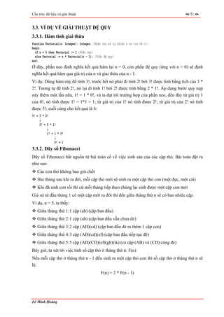Cấu trúc dữ liệu và giải thuật                                                          51


3.3. VÍ DỤ VỀ GIẢI THUẬT ĐỆ QUY
3.3.1. Hàm tính giai thừa
function Factorial(n: Integer): Integer; {Nhận vào số tự nhiên n và trả về n!}
begin
  if n = 0 then Factorial := 1 {Phần neo}
  else Factorial := n * Factorial(n - 1); {Phần đệ quy}
end;
Ở đây, phần neo định nghĩa kết quả hàm tại n = 0, còn phần đệ quy (ứng với n > 0) sẽ định
nghĩa kết quả hàm qua giá trị của n và giai thừa của n - 1.
Ví dụ: Dùng hàm này để tính 3!, trước hết nó phải đi tính 2! bởi 3! được tính bằng tích của 3 *
2!. Tương tự để tính 2!, nó lại đi tính 1! bởi 2! được tính bằng 2 * 1!. Áp dụng bước quy nạp
này thêm một lần nữa, 1! = 1 * 0!, và ta đạt tới trường hợp của phần neo, đến đây từ giá trị 1
của 0!, nó tính được 1! = 1*1 = 1; từ giá trị của 1! nó tính được 2!; từ giá trị của 2! nó tính
được 3!; cuối cùng cho kết quả là 6:
3! = 3 * 2!
     ↓
     2! = 2 * 1!
          ↓
          1! = 1 * 0!
               ↓
               0! = 1
3.3.2. Dãy số Fibonacci
Dãy số Fibonacci bắt nguồn từ bài toán cổ về việc sinh sản của các cặp thỏ. Bài toán đặt ra
như sau:
   Các con thỏ không bao giờ chết
   Hai tháng sau khi ra đời, mỗi cặp thỏ mới sẽ sinh ra một cặp thỏ con (một đực, một cái)
   Khi đã sinh con rồi thì cứ mỗi tháng tiếp theo chúng lại sinh được một cặp con mới
Giả sử từ đầu tháng 1 có một cặp mới ra đời thì đến giữa tháng thứ n sẽ có bao nhiêu cặp.
Ví dụ, n = 5, ta thấy:
   Giữa tháng thứ 1: 1 cặp (ab) (cặp ban đầu)
   Giữa tháng thứ 2: 1 cặp (ab) (cặp ban đầu vẫn chưa đẻ)
   Giữa tháng thứ 3: 2 cặp (AB)(cd) (cặp ban đầu đẻ ra thêm 1 cặp con)
   Giữa tháng thứ 4: 3 cặp (AB)(cd)(ef) (cặp ban đầu tiếp tục đẻ)
   Giữa tháng thứ 5: 5 cặp (AB)(CD)(ef)(gh)(ik) (cả cặp (AB) và (CD) cùng đẻ)
Bây giờ, ta xét tới việc tính số cặp thỏ ở tháng thứ n: F(n)
Nếu mỗi cặp thỏ ở tháng thứ n - 1 đều sinh ra một cặp thỏ con thì số cặp thỏ ở tháng thứ n sẽ
là:
                                              F(n) = 2 * F(n - 1)




Lê Minh Hoàng
 