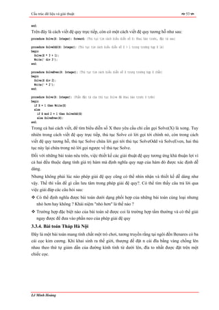 Cấu trúc dữ liệu và giải thuật                                                                        53


end;
Trên đây là cách viết đệ quy trực tiếp, còn có một cách viết đệ quy tương hỗ như sau:
procedure Solve(X: Integer); forward; {Thủ tục tìm cách biểu diễn số X: Khai báo trước, đặc tả sau}

procedure SolveOdd(X: Integer); {Thủ tục tìm cách biểu diễn số X > 1 trong trường hợp X lẻ}
begin
  Solve(X * 3 + 1);
  Write(' div 3');
end;

procedure SolveEven(X: Integer); {Thủ tục tìm cách biểu diễn số X trong trường hợp X chẵn}
begin
  Solve(X div 2);
  Write(' * 2');
end;

procedure Solve(X: Integer); {Phần đặc tả của thủ tục Solve đã khai báo trước ở trên}
begin
  if X = 1 then Write(X)
  else
     if X mod 2 = 1 then SolveOdd(X)
     else SolveEven(X);
end;
Trong cả hai cách viết, để tìm biểu diễn số X theo yêu cầu chỉ cần gọi Solve(X) là xong. Tuy
nhiên trong cách viết đệ quy trực tiếp, thủ tục Solve có lời gọi tới chính nó, còn trong cách
viết đệ quy tương hỗ, thủ tục Solve chứa lời gọi tới thủ tục SolveOdd và SolveEven, hai thủ
tục này lại chứa trong nó lời gọi ngược về thủ tục Solve.
Đối với những bài toán nêu trên, việc thiết kế các giải thuật đệ quy tương ứng khá thuận lợi vì
cả hai đều thuộc dạng tính giá trị hàm mà định nghĩa quy nạp của hàm đó được xác định dễ
dàng.
Nhưng không phải lúc nào phép giải đệ quy cũng có thể nhìn nhận và thiết kế dễ dàng như
vậy. Thế thì vấn đề gì cần lưu tâm trong phép giải đệ quy?. Có thể tìm thấy câu trả lời qua
việc giải đáp các câu hỏi sau:
   Có thể định nghĩa được bài toán dưới dạng phối hợp của những bài toán cùng loại nhưng
   nhỏ hơn hay không ? Khái niệm "nhỏ hơn" là thế nào ?
   Trường hợp đặc biệt nào của bài toán sẽ được coi là trường hợp tầm thường và có thể giải
   ngay được để đưa vào phần neo của phép giải đệ quy
3.3.4. Bài toán Tháp Hà Nội
Đây là một bài toán mang tính chất một trò chơi, tương truyền rằng tại ngôi đền Benares có ba
cái cọc kim cương. Khi khai sinh ra thế giới, thượng đế đặt n cái đĩa bằng vàng chồng lên
nhau theo thứ tự giảm dần của đường kính tính từ dưới lên, đĩa to nhất được đặt trên một
chiếc cọc.




Lê Minh Hoàng
 