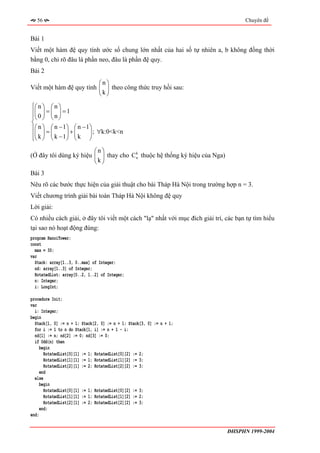 56                                                                               Chuyên đề


Bài 1
Viết một hàm đệ quy tính ước số chung lớn nhất của hai số tự nhiên a, b không đồng thời
bằng 0, chỉ rõ đâu là phần neo, đâu là phần đệ quy.
Bài 2
                         ⎛n⎞
Viết một hàm đệ quy tính ⎜ ⎟ theo công thức truy hồi sau:
                         ⎝k⎠
⎧⎛ n ⎞ ⎛ n ⎞
⎪⎜ ⎟ = ⎜ ⎟ = 1
⎪⎝ 0 ⎠ ⎝ n ⎠
⎨
⎪⎛ n ⎞ = ⎛ n − 1⎞ + ⎛ n − 1⎞ ; ∀k:0<k<n
⎪⎜ k ⎟ ⎜ k − 1⎟ ⎜ k ⎟
⎩⎝ ⎠ ⎝          ⎠ ⎝        ⎠

                        ⎛n⎞
(Ở đây tôi dùng ký hiệu ⎜ ⎟ thay cho Ck thuộc hệ thống ký hiệu của Nga)
                                      n
                        ⎝k⎠
Bài 3
Nêu rõ các bước thực hiện của giải thuật cho bài Tháp Hà Nội trong trường hợp n = 3.
Viết chương trình giải bài toán Tháp Hà Nội không đệ quy
Lời giải:
Có nhiều cách giải, ở đây tôi viết một cách "lạ" nhất với mục đích giải trí, các bạn tự tìm hiểu
tại sao nó hoạt động đúng:
program HanoiTower;
const
  max = 30;
var
  Stack: array[1..3, 0..max] of Integer;
  nd: array[1..3] of Integer;
  RotatedList: array[0..2, 1..2] of Integer;
  n: Integer;
  i: LongInt;

procedure Init;
var
  i: Integer;
begin
  Stack[1, 0] := n + 1; Stack[2, 0] := n + 1; Stack[3, 0] := n + 1;
  for i := 1 to n do Stack[1, i] := n + 1 - i;
  nd[1] := n; nd[2] := 0; nd[3] := 0;
  if Odd(n) then
     begin
       RotatedList[0][1] := 1; RotatedList[0][2] := 2;
       RotatedList[1][1] := 1; RotatedList[1][2] := 3;
       RotatedList[2][1] := 2; RotatedList[2][2] := 3;
     end
  else
     begin
       RotatedList[0][1] := 1; RotatedList[0][2] := 3;
       RotatedList[1][1] := 1; RotatedList[1][2] := 2;
       RotatedList[2][1] := 2; RotatedList[2][2] := 3;
     end;
end;


                                                                             ĐHSPHN 1999-2004
 