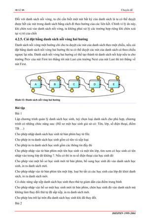 62                                                                              Chuyên đề


Đối với danh sách nối vòng, ta chỉ cần biết một nút bất kỳ của danh sách là ta có thể duyệt
được hết các nút trong danh sách bằng cách đi theo hướng của các liên kết. Chính vì lý do này,
khi chèn xoá vào danh sách nối vòng, ta không phải xử lý các trường hợp riêng khi chèn xoá
tại vị trí của chốt
4.2.5. Cài đặt bằng danh sách nối vòng hai hướng
Danh sách nối vòng một hướng chỉ cho ta duyệt các nút của danh sách theo một chiều, nếu cài
đặt bằng danh sách nối vòng hai hướng thì ta có thể duyệt các nút của danh sách cả theo chiều
ngược lại nữa. Danh sách nối vòng hai hướng có thể tạo thành từ danh sách nối kép nếu ta cho
trường Prev của nút First trỏ thẳng tới nút Last còn trường Next của nút Last thì trỏ thẳng về
nút First.




                A              B              C               D             E




Hình 12: Danh sách nối vòng hai hướng


Bài tập
Bài 1
Lập chương trình quản lý danh sách học sinh, tuỳ chọn loại danh sách cho phù hợp, chương
trình có những chức năng sau: (Hồ sơ một học sinh giả sử có: Tên, lớp, số điện thoại, điểm
TB …)
Cho phép nhập danh sách học sinh từ bàn phím hay từ file.
Cho phép in ra danh sách học sinh gồm có tên và xếp loại
Cho phép in ra danh sách học sinh gồm các thông tin đầy đủ
Cho phép nhập vào từ bàn phím một tên học sinh và một tên lớp, tìm xem có học sinh có tên
nhập vào trong lớp đó không ?. Nếu có thì in ra số điện thoại của học sinh đó
Cho phép vào một hồ sơ học sinh mới từ bàn phím, bổ sung học sinh đó vào danh sách học
sinh, in ra danh sách mới.
Cho phép nhập vào từ bàn phím tên một lớp, loại bỏ tất cả các học sinh của lớp đó khỏi danh
sách, in ra danh sách mới.
Có chức năng sắp xếp danh sách học sinh theo thứ tự giảm dần của điểm trung bình
Cho phép nhập vào hồ sơ một học sinh mới từ bàn phím, chèn học sinh đó vào danh sách mà
không làm thay đổi thứ tự đã sắp xếp, in ra danh sách mới.
Cho phép lưu trữ lại trên đĩa danh sách học sinh khi đã thay đổi.
Bài 2


                                                                           ĐHSPHN 1999-2004
 