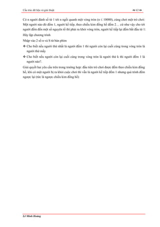 Cấu trúc dữ liệu và giải thuật                                                        63


Có n người đánh số từ 1 tới n ngồi quanh một vòng tròn (n ≤ 10000), cùng chơi một trò chơi:
Một người nào đó đếm 1, người kế tiếp, theo chiều kim đồng hồ đếm 2… cứ như vậy cho tới
người đếm đến một số nguyên tố thì phải ra khỏi vòng tròn, người kế tiếp lại đếm bắt đầu từ 1:
Hãy lập chương trình
Nhập vào 2 số n và S từ bàn phím
   Cho biết nếu người thứ nhất là người đếm 1 thì người còn lại cuối cùng trong vòng tròn là
   người thứ mấy
   Cho biết nếu người còn lại cuối cùng trong vòng tròn là người thứ k thì người đếm 1 là
   người nào?.
Giải quyết hai yêu cầu trên trong trường hợp: đầu tiên trò chơi được đếm theo chiều kim đồng
hồ, khi có một người bị ra khỏi cuộc chơi thì vẫn là người kế tiếp đếm 1 nhưng quá trình đếm
ngược lại (tức là ngược chiều kim đồng hồ)




Lê Minh Hoàng
 