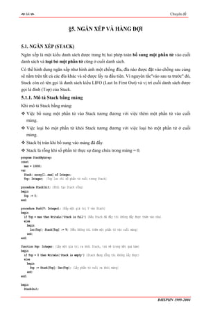 64                                                                                             Chuyên đề



                                §5. NGĂN XẾP VÀ HÀNG ĐỢI

5.1. NGĂN XẾP (STACK)
Ngăn xếp là một kiểu danh sách được trang bị hai phép toán bổ sung một phần tử vào cuối
danh sách và loại bỏ một phần tử cũng ở cuối danh sách.
Có thể hình dung ngăn xếp như hình ảnh một chồng đĩa, đĩa nào được đặt vào chồng sau cùng
sẽ nằm trên tất cả các đĩa khác và sẽ được lấy ra đầu tiên. Vì nguyên tắc"vào sau ra trước" đó,
Stack còn có tên gọi là danh sách kiểu LIFO (Last In First Out) và vị trí cuối danh sách được
gọi là đỉnh (Top) của Stack.
5.1.1. Mô tả Stack bằng mảng
Khi mô tả Stack bằng mảng:
   Việc bổ sung một phần tử vào Stack tương đương với việc thêm một phần tử vào cuối
   mảng.
   Việc loại bỏ một phần tử khỏi Stack tương đương với việc loại bỏ một phần tử ở cuối
   mảng.
   Stack bị tràn khi bổ sung vào mảng đã đầy
   Stack là rỗng khi số phần tử thực sự đang chứa trong mảng = 0.
program StackByArray;
const
  max = 10000;
var
  Stack: array[1..max] of Integer;
  Top: Integer; {Top lưu chỉ số phẩn tử cuối trong Stack}

procedure StackInit; {Khởi tạo Stack rỗng}
begin
  Top := 0;
end;

procedure Push(V: Integer); {Đẩy một giá trị V vào Stack}
begin
  if Top = max then WriteLn('Stack is full') {Nếu Stack đã đầy thì không đẩy được thêm vào nữa}
  else
     begin
       Inc(Top); Stack[Top] := V; {Nếu không thì thêm một phần tử vào cuối mảng}
     end;
end;

function Pop: Integer; {Lấy một giá trị ra khỏi Stack, trả về trong kết quả hàm}
begin
  if Top = 0 then WriteLn('Stack is empty') {Stack đang rỗng thì không lấy được}
  else
    begin
       Pop := Stack[Top]; Dec(Top); {Lấy phần tử cuối ra khỏi mảng}
     end;
end;

begin
  StackInit;

                                                                                            ĐHSPHN 1999-2004
 