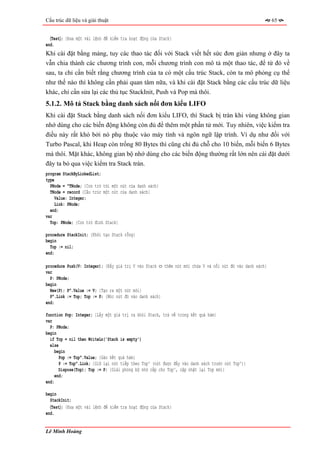 Cấu trúc dữ liệu và giải thuật                                                                            65


  〈Test〉; {Đưa một vài lệnh để kiểm tra hoạt động của Stack}
end.
Khi cài đặt bằng mảng, tuy các thao tác đối với Stack viết hết sức đơn giản nhưng ở đây ta
vẫn chia thành các chương trình con, mỗi chương trình con mô tả một thao tác, để từ đó về
sau, ta chỉ cần biết rằng chương trình của ta có một cấu trúc Stack, còn ta mô phỏng cụ thể
như thế nào thì không cần phải quan tâm nữa, và khi cài đặt Stack bằng các cấu trúc dữ liệu
khác, chỉ cần sửa lại các thủ tục StackInit, Push và Pop mà thôi.
5.1.2. Mô tả Stack bằng danh sách nối đơn kiểu LIFO
Khi cài đặt Stack bằng danh sách nối đơn kiểu LIFO, thì Stack bị tràn khi vùng không gian
nhớ dùng cho các biến động không còn đủ để thêm một phần tử mới. Tuy nhiên, việc kiểm tra
điều này rất khó bởi nó phụ thuộc vào máy tính và ngôn ngữ lập trình. Ví dụ như đối với
Turbo Pascal, khi Heap còn trống 80 Bytes thì cũng chỉ đủ chỗ cho 10 biến, mỗi biến 6 Bytes
mà thôi. Mặt khác, không gian bộ nhớ dùng cho các biến động thường rất lớn nên cài đặt dưới
đây ta bỏ qua việc kiểm tra Stack tràn.
program StackByLinkedList;
type
  PNode = ^TNode; {Con trỏ tới một nút của danh sách}
  TNode = record {Cấu trúc một nút của danh sách}
     Value: Integer;
     Link: PNode;
  end;
var
  Top: PNode; {Con trỏ đỉnh Stack}

procedure StackInit; {Khởi tạo Stack rỗng}
begin
  Top := nil;
end;

procedure Push(V: Integer); {Đẩy giá trị V vào Stack ⇔ thêm nút mới chứa V và nối nút đó vào danh sách}
var
  P: PNode;
begin
  New(P); P^.Value := V; {Tạo ra một nút mới}
  P^.Link := Top; Top := P; {Móc nút đó vào danh sách}
end;

function Pop: Integer; {Lấy một giá trị ra khỏi Stack, trả về trong kết quả hàm}
var
  P: PNode;
begin
  if Top = nil then WriteLn('Stack is empty')
  else
     begin
       Pop := Top^.Value; {Gán kết quả hàm}
       P := Top^.Link; {Giữ lại nút tiếp theo Top^ (nút được đẩy vào danh sách trước nút Top^)}
       Dispose(Top); Top := P; {Giải phóng bộ nhớ cấp cho Top^, cập nhật lại Top mới}
     end;
end;

begin
  StackInit;
  〈Test〉; {Đưa một vài lệnh để kiểm tra hoạt động của Stack}
end.


Lê Minh Hoàng
 