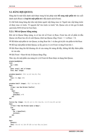66                                                                                    Chuyên đề


5.2. HÀNG ĐỢI (QUEUE)
Hàng đợi là một kiểu danh sách được trang bị hai phép toán bổ sung một phần tử vào cuối
danh sách (Rear) và loại bỏ một phần tử ở đầu danh sách (Front).
Có thể hình dung hàng đợi như một đoàn người xếp hàng mua vé: Người nào xếp hàng trước
sẽ được mua vé trước. Vì nguyên tắc"vào trước ra trước" đó, Queue còn có tên gọi là danh
sách kiểu FIFO (First In First Out).
5.2.1. Mô tả Queue bằng mảng
Khi mô tả Queue bằng mảng, ta có hai chỉ số Front và Rear, Front lưu chỉ số phần tử đầu
Queue còn Rear lưu chỉ số cuối Queue, khởi tạo Queue rỗng: Front := 1 và Rear := 0;
   Để thêm một phần tử vào Queue, ta tăng Rear lên 1 và đưa giá trị đó vào phần tử thứ Rear.
   Để loại một phần tử khỏi Queue, ta lấy giá trị ở vị trí Front và tăng Front lên 1.
   Khi Rear tăng lên hết khoảng chỉ số của mảng thì mảng đã đầy, không thể đẩy thêm phần
   tử vào nữa.
   Khi Front > Rear thì tức là Queue đang rỗng
Như vậy chỉ một phần của mảng từ vị trí Front tới Rear được sử dụng làm Queue.
program QueueByArray;
const
  max = 10000;
var
  Queue: array[1..max] of Integer;
  Front, Rear: Integer;

procedure QueueInit; {Khởi tạo một hàng đợi rỗng}
begin
  Front := 1; Rear := 0;
end;

procedure Push(V: Integer); {Đẩy V vào hàng đợi}
begin
  if Rear = max then WriteLn('Overflow')
  else
     begin
       Inc(Rear);
       Queue[Rear] := V;
     end;
end;

function Pop: Integer; {Lấy một giá trị khỏi hàng đợi, trả về trong kết quả hàm}
begin
  if Front > Rear then WriteLn('Queue is Empty')
  else
     begin
       Pop := Queue[Front];
       Inc(Front);
     end;
end;

begin
  QueueInit;
  〈Test〉; {Đưa một vài lệnh để kiểm tra hoạt động của Queue}
end.


                                                                                   ĐHSPHN 1999-2004
 