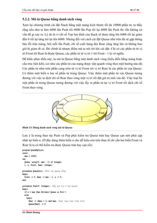 Cấu trúc dữ liệu và giải thuật                                                          67


5.2.2. Mô tả Queue bằng danh sách vòng
Xem lại chương trình cài đặt Stack bằng một mảng kích thước tối đa 10000 phần tử, ta thấy
rằng nếu như ta làm 6000 lần Push rồi 6000 lần Pop rồi lại 6000 lần Push thì vẫn không có
vấn đề gì xảy ra. Lý do là vì chỉ số Top lưu đỉnh của Stack sẽ được tăng lên 6000 rồi lại giảm
đến 0 rồi lại tăng trở lại lên 6000. Nhưng đối với cách cài đặt Queue như trên thì sẽ gặp thông
báo lỗi tràn mảng, bởi mỗi lần Push, chỉ số cuối hàng đợi Rear cũng tăng lên và không bao
giờ bị giảm đi cả. Đó chính là nhược điểm mà ta nói tới khi cài đặt: Chỉ có các phần tử từ vị
trí Front tới Rear là thuộc Queue, các phần tử từ vị trí 1 tới Front - 1 là vô nghĩa.
Để khắc phục điều này, ta mô tả Queue bằng một danh sách vòng (biểu diễn bằng mảng hoặc
cấu trúc liên kết), coi như các phần tử của mảng được xếp quanh vòng theo một hướng nào đó.
Các phần tử nằm trên phần cung tròn từ vị trí Front tới vị trí Rear là các phần tử của Queue.
Có thêm một biến n lưu số phần tử trong Queue. Việc thêm một phần tử vào Queue tương
đương với việc ta dịch chỉ số Rear theo vòng một vị trí rồi đặt giá trị mới vào đó. Việc loại bỏ
một phần tử trong Queue tương đương với việc lấy ra phần tử tại vị trí Front rồi dịch chỉ số
Front theo vòng.




                                   Last

                                     …                              First

                                                …               …


Hình 13: Dùng danh sách vòng mô tả Queue


Lưu ý là trong thao tác Push và Pop phải kiểm tra Queue tràn hay Queue cạn nên phải cập
nhật lại biến n. (Ở đây dùng thêm biến n cho dễ hiểu còn trên thực tế chỉ cần hai biến Front và
Rear là ta có thể kiểm tra được Queue tràn hay cạn rồi)
program QueueByCList;
const
  max = 10000;
var
  Queue: array[0..max - 1] of Integer;
  i, n, Front, Rear: Integer;

procedure QueueInit; {Khởi tạo Queue rỗng}
begin
  Front := 0; Rear := max - 1; n := 0;
end;

procedure Push(V: Integer); {Đẩy giá trị V vào Queue}
begin
  if n = max then WriteLn('Queue is Full')
  else
    begin
       Rear := (Rear + 1) mod max; {Rear chạy theo vòng tròn}
       Queue[Rear] := V;


Lê Minh Hoàng
 