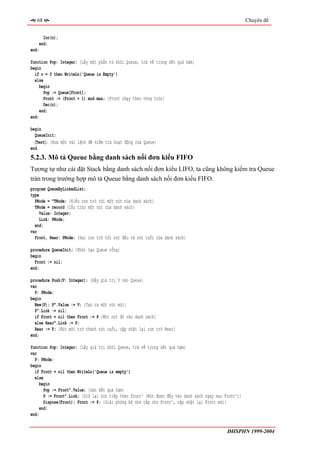 68                                                                                                  Chuyên đề


      Inc(n);
    end;
end;

function Pop: Integer; {Lấy một phần tử khỏi Queue, trả về trong kết quả hàm}
begin
  if n = 0 then WriteLn('Queue is Empty')
  else
    begin
       Pop := Queue[Front];
       Front := (Front + 1) mod max; {Front chạy theo vòng tròn}
       Dec(n);
     end;
end;

begin
  QueueInit;
  〈Test〉; {Đưa một vài lệnh để kiểm tra hoạt động của Queue}
end.
5.2.3. Mô tả Queue bằng danh sách nối đơn kiểu FIFO
Tương tự như cài đặt Stack bằng danh sách nối đơn kiểu LIFO, ta cũng không kiểm tra Queue
tràn trong trường hợp mô tả Queue bằng danh sách nối đơn kiểu FIFO.
program QueueByLinkedList;
type
  PNode = ^TNode; {Kiểu con trỏ tới một nút của danh sách}
  TNode = record {Cấu trúc một nút của danh sách}
     Value: Integer;
     Link: PNode;
  end;
var
  Front, Rear: PNode; {Hai con trỏ tới nút đầu và nút cuối của danh sách}

procedure QueueInit; {Khởi tạo Queue rỗng}
begin
  Front := nil;
end;

procedure Push(V: Integer); {Đẩy giá trị V vào Queue}
var
  P: PNode;
begin
  New(P); P^.Value := V; {Tạo ra một nút mới}
  P^.Link := nil;
  if Front = nil then Front := P {Móc nút đó vào danh sách}
  else Rear^.Link := P;
  Rear := P; {Nút mới trở thành nút cuối, cập nhật lại con trỏ Rear}
end;

function Pop: Integer; {Lấy giá trị khỏi Queue, trả về trong kết quả hàm}
var
  P: PNode;
begin
  if Front = nil then WriteLn('Queue is empty')
  else
     begin
       Pop := Front^.Value; {Gán kết quả hàm}
       P := Front^.Link; {Giữ lại nút tiếp theo Front^ (Nút được đẩy vào danh sách ngay sau Front^)}
       Dispose(Front); Front := P; {Giải phóng bộ nhớ cấp cho Front^, cập nhật lại Front mới}
     end;
end;


                                                                                             ĐHSPHN 1999-2004
 
