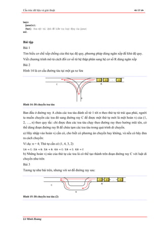 Cấu trúc dữ liệu và giải thuật                                                         69



begin
  QueueInit;
  〈Test〉; {Đưa một vài lệnh để kiểm tra hoạt động của Queue}
end.


Bài tập
Bài 1
Tìm hiểu cơ chế xếp chồng của thủ tục đệ quy, phương pháp dùng ngăn xếp để khử đệ quy.
Viết chương trình mô tả cách đổi cơ số từ hệ thập phân sang hệ cơ số R dùng ngăn xếp
Bài 2
Hình 14 là cơ cấu đường tàu tại một ga xe lửa

                                                               1       2   …   n

                                 C                                 A




                                                      B


Hình 14: Di chuyển toa tàu


Ban đầu ở đường ray A chứa các toa tàu đánh số từ 1 tới n theo thứ tự từ trái qua phải, người
ta muốn chuyển các toa đó sang đường ray C để được một thứ tự mới là một hoán vị của (1,
2, …, n) theo quy tắc: chỉ được đưa các toa tàu chạy theo đường ray theo hướng mũi tên, có
thể dùng đoạn đường ray B để chứa tạm các toa tàu trong quá trình di chuyển.
a) Hãy nhập vào hoán vị cần có, cho biết có phương án chuyển hay không, và nếu có hãy đưa
ra cách chuyển:
Ví dụ: n = 4; Thứ tự cần có (1, 4, 3, 2)
1)A → C; 2)A → B; 3)A → B; 4)A → C; 5)B → C; 6)B → C
b) Những hoán vị nào của thứ tự các toa là có thể tạo thành trên đoạn đường ray C với luật di
chuyển như trên
Bài 3
Tương tự như bài trên, nhưng với sơ đồ đường ray sau:

                                                               1       2   …       n

                                                                   A
                          C


                                                 B

Hình 15: Di chuyển toa tàu (2)




Lê Minh Hoàng
 