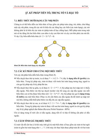 Cấu trúc dữ liệu và giải thuật                                                          79



                 §7. KÝ PHÁP TIỀN TỐ, TRUNG TỐ VÀ HẬU TỐ

7.1. BIỂU THỨC DƯỚI DẠNG CÂY NHỊ PHÂN
Chúng ta có thể biểu diễn các biểu thức số học gồm các phép toán cộng, trừ, nhân, chia bằng
một cây nhị phân, trong đó các nút lá biểu thị các hằng hay các biến (các toán hạng), các nút
không phải là lá biểu thị các toán tử (phép toán số học chẳng hạn). Mỗi phép toán trong một
nút sẽ tác động lên hai biểu thức con nằm ở cây con bên trái và cây con bên phải của nút đó.
Ví dụ: Cây biểu diễn biểu thức (6 / 2 + 3) * (7 - 4)

                                                     *



                                             +                -




                                     /           3       7        4




                                 6       2

Hình 28: Biểu thức dưới dạng cây nhị phân


7.2. CÁC KÝ PHÁP CHO CÙNG MỘT BIỂU THỨC
Với cây nhị phân biểu diễn biểu thức trong Hình 28,
   Nếu duyệt theo thứ tự trước, ta sẽ được * + / 6 2 3 - 7 4, đây là dạng tiền tố (prefix) của
   biểu thức. Trong ký pháp này, toán tử được viết trước hai toán hạng tương ứng, người ta
   còn gọi ký pháp này là ký pháp Ba lan.
   Nếu duyệt theo thứ tự giữa, ta sẽ được 6 / 2 + 3 * 7 - 4. Ký pháp này hơi mập mờ vì thiếu
   dấu ngoặc. Nếu thêm vào thủ tục duyệt inorder việc bổ sung các cặp dấu ngoặc vào mỗi
   biểu thức con sẽ thu được biểu thức (((6 / 2) + 3) * (7 - 4)). Ký pháp này gọi là dạng trung
   tố (infix) của một biểu thức (Thực ra chỉ cần thêm các dấu ngoặc đủ để tránh sự mập mờ
   mà thôi, không nhất thiết phải thêm vào đầy đủ các cặp dấu ngoặc).
   Nếu duyệt theo thứ tự sau, ta sẽ được 6 2 / 3 + 7 4 - *, đây là dạng hậu tố (postfix) của
   biểu thức. Trong ký pháp này toán tử được viết sau hai toán hạng, người ta còn gọi ký pháp
   này là ký pháp nghịch đảo Balan (Reverse Polish Notation - RPN)
Chỉ có dạng trung tố mới cần có dấu ngoặc, dạng tiền tố và hậu tố không cần phải có dấu
ngoặc.

7.3. CÁCH TÍNH GIÁ TRỊ BIỂU THỨC
Có một vấn đề cần lưu ý là khi máy tính giá trị một biểu thức số học gồm các toán tử hai ngôi
(toán tử gồm hai toán hạng như +, -, *, /) thì máy chỉ thực hiện được phép toán đó với hai toán

Lê Minh Hoàng
 