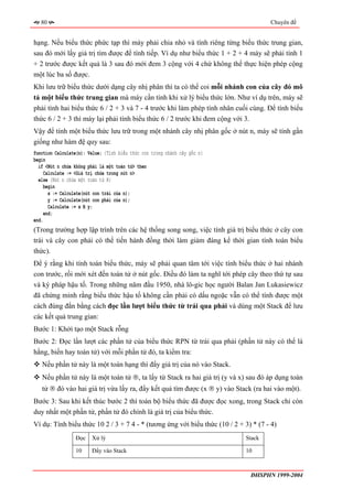 80                                                                                Chuyên đề


hạng. Nếu biểu thức phức tạp thì máy phải chia nhỏ và tính riêng từng biểu thức trung gian,
sau đó mới lấy giá trị tìm được để tính tiếp. Ví dụ như biểu thức 1 + 2 + 4 máy sẽ phải tính 1
+ 2 trước được kết quả là 3 sau đó mới đem 3 cộng với 4 chứ không thể thực hiện phép cộng
một lúc ba số được.
Khi lưu trữ biểu thức dưới dạng cây nhị phân thì ta có thể coi mỗi nhánh con của cây đó mô
tả một biểu thức trung gian mà máy cần tính khi xử lý biểu thức lớn. Như ví dụ trên, máy sẽ
phải tính hai biểu thức 6 / 2 + 3 và 7 - 4 trước khi làm phép tính nhân cuối cùng. Để tính biểu
thức 6 / 2 + 3 thì máy lại phải tính biểu thức 6 / 2 trước khi đem cộng với 3.
Vậy để tính một biểu thức lưu trữ trong một nhánh cây nhị phân gốc ở nút n, máy sẽ tính gần
giống như hàm đệ quy sau:
function Calculate(n): Value; {Tính biểu thức con trong nhánh cây gốc n}
begin
  if <Nút n chứa không phải là một toán tử> then
     Calculate := <Giá trị chứa trong nút n>
  else {Nút n chứa một toán tử R}
     begin
       x := Calculate(nút con trái của n);
       y := Calculate(nút con phải của n);
       Calculate := x R y;
     end;
end.
(Trong trường hợp lập trình trên các hệ thống song song, việc tính giá trị biểu thức ở cây con
trái và cây con phải có thể tiến hành đồng thời làm giảm đáng kể thời gian tính toán biểu
thức).
Để ý rằng khi tính toán biểu thức, máy sẽ phải quan tâm tới việc tính biểu thức ở hai nhánh
con trước, rồi mới xét đến toán tử ở nút gốc. Điều đó làm ta nghĩ tới phép cây theo thứ tự sau
và ký pháp hậu tố. Trong những năm đầu 1950, nhà lô-gic học người Balan Jan Lukasiewicz
đã chứng minh rằng biểu thức hậu tố không cần phải có dấu ngoặc vẫn có thể tính được một
cách đúng đắn bằng cách đọc lần lượt biểu thức từ trái qua phải và dùng một Stack để lưu
các kết quả trung gian:
Bước 1: Khởi tạo một Stack rỗng
Bước 2: Đọc lần lượt các phần tử của biểu thức RPN từ trái qua phải (phần tử này có thể là
hằng, biến hay toán tử) với mỗi phần tử đó, ta kiểm tra:
   Nếu phần tử này là một toán hạng thì đẩy giá trị của nó vào Stack.
   Nếu phần tử này là một toán tử ®, ta lấy từ Stack ra hai giá trị (y và x) sau đó áp dụng toán
   tử ® đó vào hai giá trị vừa lấy ra, đẩy kết quả tìm được (x ® y) vào Stack (ra hai vào một).
Bước 3: Sau khi kết thúc bước 2 thì toàn bộ biểu thức đã được đọc xong, trong Stack chỉ còn
duy nhất một phần tử, phần tử đó chính là giá trị của biểu thức.
Ví dụ: Tính biểu thức 10 2 / 3 + 7 4 - * (tương ứng với biểu thức (10 / 2 + 3) * (7 - 4)
                 Đọc    Xử lý                                               Stack

                 10     Đẩy vào Stack                                       10



                                                                              ĐHSPHN 1999-2004
 