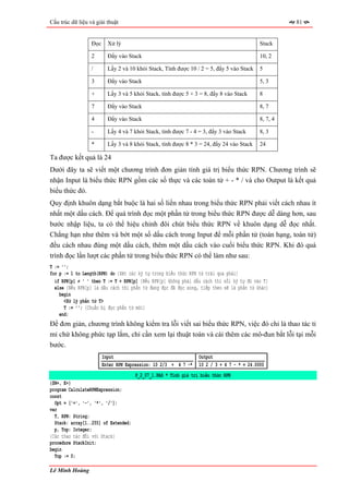Cấu trúc dữ liệu và giải thuật                                                                       81


                  Đọc     Xử lý                                                            Stack

                  2       Đẩy vào Stack                                                    10, 2

                  /       Lấy 2 và 10 khỏi Stack, Tính được 10 / 2 = 5, đẩy 5 vào Stack    5

                  3       Đẩy vào Stack                                                    5, 3

                  +       Lấy 3 và 5 khỏi Stack, tính được 5 + 3 = 8, đẩy 8 vào Stack      8

                  7       Đẩy vào Stack                                                    8, 7

                  4       Đẩy vào Stack                                                    8, 7, 4

                  -       Lấy 4 và 7 khỏi Stack, tính được 7 - 4 = 3, đẩy 3 vào Stack      8, 3

                  *       Lấy 3 và 8 khỏi Stack, tính được 8 * 3 = 24, đẩy 24 vào Stack    24

Ta được kết quả là 24
Dưới đây ta sẽ viết một chương trình đơn giản tính giá trị biểu thức RPN. Chương trình sẽ
nhận Input là biểu thức RPN gồm các số thực và các toán tử + - * / và cho Output là kết quả
biểu thức đó.
Quy định khuôn dạng bắt buộc là hai số liền nhau trong biểu thức RPN phải viết cách nhau ít
nhất một dấu cách. Để quá trình đọc một phần tử trong biểu thức RPN được dễ dàng hơn, sau
bước nhập liệu, ta có thể hiệu chỉnh đôi chút biểu thức RPN về khuôn dạng dễ đọc nhất.
Chẳng hạn như thêm và bớt một số dấu cách trong Input để mỗi phần tử (toán hạng, toán tử)
đều cách nhau đúng một dấu cách, thêm một dấu cách vào cuối biểu thức RPN. Khi đó quá
trình đọc lần lượt các phần tử trong biểu thức RPN có thể làm như sau:
T := '';
for p := 1 to Length(RPN) do {Xét các ký tự trong biểu thức RPN từ trái qua phải}
  if RPN[p] ≠ ' ' then T := T + RPN[p] {Nếu RPN[p] không phải dấu cách thì nối ký tự đó vào T}
  else {Nếu RPN[p] là dấu cách thì phần tử đang đọc đã đọc xong, tiếp theo sẽ là phần tử khác}
    begin
      <Xử lý phần tử T>
      T := ''; {Chuẩn bị đọc phần tử mới}
    end;
Để đơn giản, chương trình không kiểm tra lỗi viết sai biểu thức RPN, việc đó chỉ là thao tác tỉ
mỉ chứ không phức tạp lắm, chỉ cần xem lại thuật toán và cài thêm các mô-đun bắt lỗi tại mỗi
bước.
                        Input                                    Output
                        Enter RPN Expression: 10 2/3 + 4 7 -*    10 2 / 3 + 4 7 - * = 24.0000
                                      P_2_07_1.PAS * Tính giá trị biểu thức RPN
{$N+, E+}
program CalculateRPNExpression;
const
  Opt = ['+', '-', '*', '/'];
var
  T, RPN: String;
  Stack: array[1..255] of Extended;
  p, Top: Integer;
{Các thao tác đối với Stack}
procedure StackInit;
begin
  Top := 0;

Lê Minh Hoàng
 