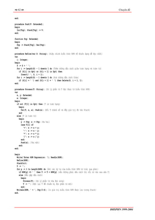 82                                                                                                 Chuyên đề


end;

procedure Push(V: Extended);
begin
  Inc(Top); Stack[Top] := V;
end;

function Pop: Extended;
begin
  Pop := Stack[Top]; Dec(Top);
end;

procedure Refine(var S: String); {Hiệu chỉnh biểu thức RPN về khuôn dạng dễ đọc nhất}
var
  i: Integer;
begin
  S := S + ' ';
  for i := Length(S) - 1 downto 1 do {Thêm những dấu cách giữa toán hạng và toán tử}
     if (S[i] in Opt) or (S[i + 1] in Opt) then
       Insert(' ', S, i + 1);
  for i := Length(S) - 1 downto 1 do {Xoá những dấu cách thừa}
     if (S[i] = ' ') and (S[i + 1] = ' ') then Delete(S, i + 1, 1);
end;

procedure Process(T: String); {Xử lý phần tử T đọc được từ biểu thức RPN}
var
  x, y: Extended;
  e: Integer;
begin
  if not (T[1] in Opt) then {T là toán hạng}
    begin
       Val(T, x, e); Push(x); {Đổi T thành số và đẩy giá trị đó vào Stack}
    end
  else {T là toán tử}
    begin
       y := Pop; x := Pop; {Ra hai}
       case T[1] of
         '+': x := x + y;
          '-': x := x - y;
          '*': x := x * y;
          '/': x := x / y;
       end;
       Push(x); {Vào một}
     end;
end;

begin
  Write('Enter RPN Expression: '); ReadLn(RPN);
  Refine(RPN);
  StackInit;
  T := '';
  for p := 1 to Length(RPN) do {Xét các ký tự của biểu thức RPN từ trái qua phải}
     if RPN[p] <> ' ' then T := T + RPN[p] {nếu không phải dấu cách thì nối nó vào sau xâu T}
     else {Nếu gặp dấu cách}
       begin
         Process(T); {Xử lý phần tử vừa đọc xong}
         T := ''; {Đặt lại T để chuẩn bị đọc phần tử mới}
       end;
  WriteLn(RPN, ' = ', Pop:0:4); {In giá trị biểu thức RPN được lưu trong Stack}
end.




                                                                                                ĐHSPHN 1999-2004
 