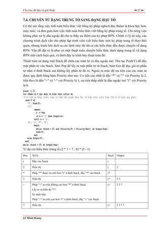 Cấu trúc dữ liệu và giải thuật                                                                              83


7.4. CHUYỂN TỪ DẠNG TRUNG TỐ SANG DẠNG HẬU TỐ
Có thể nói rằng việc tính toán biểu thức viết bằng ký pháp nghịch đảo Balan là khoa học hơn,
máy móc, và đơn giản hơn việc tính toán biểu thức viết bằng ký pháp trung tố. Chỉ riêng việc
không phải xử lý dấu ngoặc đã cho ta thấy ưu điểm của ký pháp RPN. Chính vì lý do này, các
chương trình dịch vẫn cho phép lập trình viên viết biểu thức trên ký pháp trung tố theo thói
quen, nhưng trước khi dịch ra các lệnh máy thì tất cả các biểu thức đều được chuyển về dạng
RPN. Vấn đề đặt ra là phải có một thuật toán chuyển biểu thức dưới dạng trung tố về dạng
RPN một cách hiệu quả, và dưới đây ta trình bày thuật toán đó:
Thuật toán sử dụng một Stack để chứa các toán tử và dấu ngoặc mở. Thủ tục Push(V) để đẩy
một phần tử vào Stack, hàm Pop để lấy ra một phần tử từ Stack, hàm Get để đọc giá trị phần
tử nằm ở đỉnh Stack mà không lấy phần tử đó ra. Ngoài ra mức độ ưu tiên của các toán tử
được quy định bằng hàm Priority như sau: Ưu tiên cao nhất là dấu "*" và "/" với Priority là 2,
tiếp theo là dấu "+" và "-" với Priority là 1, ưu tiên thấp nhất là dấu ngoặc mở "(" với Priority
là 0.
Stack := ∅;
for <Phần tử T đọc được từ biểu thức infix> do
{T có thể là hằng, biến, toán tử hoặc dấu ngoặc được đọc từ biểu thức infix theo thứ tự từ trái qua phải}
  case T of
    '(': Push(T);
    ')':
          repeat
            x := Pop;
            if x ≠ '(' then Output(x);
          until x = '(';
    '+', '-', '*', '/':
          begin
            while (Stack ≠ ∅) and (Priority(T) ≤ Priority(Get)) do Output(Pop);
            Push(T);
          end;
    else Output(T);
  end;
while (Stack ≠ ∅) do Output(Pop);
Ví dụ với biểu thức trung tố (2 * 3 + 7 / 8) * (5 - 1)
Đọc     Xử lý                                                                 Stack   Output

(       Đẩy vào Stack                                                         (

2       Hiển thị                                                              (       2

*       Phép "*" được ưu tiên hơn "(" ở đỉnh Stack, đẩy "*" vào Stack         (*

3       Hiển thị                                                              (*      23

+       Phép "+" ưu tiên không cao hơn "*" ở đỉnh Stack.                      (+      23*
        Lấy ra và hiển thị "*".
        So sánh tiếp:
        Phép "+" ưu tiên cao hơn "(" ở đỉnh Stack, đẩy "+" vào Stack

7       Hiển thị                                                              (+      23*7



Lê Minh Hoàng
 
