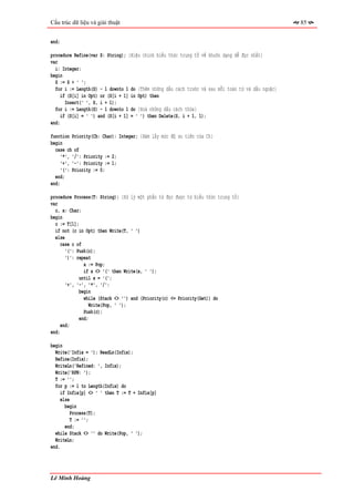 Cấu trúc dữ liệu và giải thuật                                                                     85


end;

procedure Refine(var S: String); {Hiệu chỉnh biểu thức trung tố về khuôn dạng dễ đọc nhất}
var
  i: Integer;
begin
  S := S + ' ';
  for i := Length(S) - 1 downto 1 do {Thêm những dấu cách trước và sau mỗi toán tử và dấu ngoặc}
     if (S[i] in Opt) or (S[i + 1] in Opt) then
       Insert(' ', S, i + 1);
  for i := Length(S) - 1 downto 1 do {Xoá những dấu cách thừa}
     if (S[i] = ' ') and (S[i + 1] = ' ') then Delete(S, i + 1, 1);
end;

function Priority(Ch: Char): Integer; {Hàm lấy mức độ ưu tiên của Ch}
begin
  case ch of
     '*', '/': Priority := 2;
     '+', '-': Priority := 1;
     '(': Priority := 0;
  end;
end;

procedure Process(T: String); {Xử lý một phần tử đọc được từ biểu thức trung tố}
var
  c, x: Char;
begin
  c := T[1];
  if not (c in Opt) then Write(T, ' ')
  else
    case c of
       '(': Push(c);
       ')': repeat
               x := Pop;
               if x <> '(' then Write(x, ' ');
             until x = '(';
       '+', '-', '*', '/':
             begin
               while (Stack <> '') and (Priority(c) <= Priority(Get)) do
                  Write(Pop, ' ');
               Push(c);
             end;
     end;
end;

begin
  Write('Infix = '); ReadLn(Infix);
  Refine(Infix);
  WriteLn('Refined: ', Infix);
  Write('RPN: ');
  T := '';
  for p := 1 to Length(Infix) do
     if Infix[p] <> ' ' then T := T + Infix[p]
     else
       begin
          Process(T);
          T := '';
       end;
  while Stack <> '' do Write(Pop, ' ');
  WriteLn;
end.




Lê Minh Hoàng
 