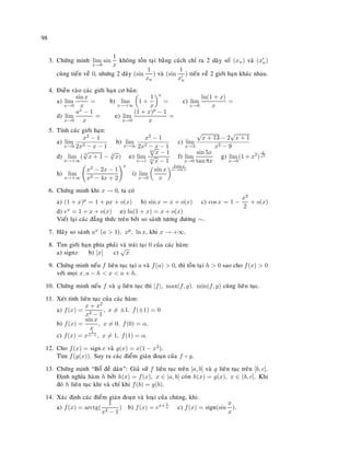98
3. Chöùng minh lim
x→0
sin
1
x
khoâng toàn taïi baèng caùch chæ ra 2 daõy soá (xn) vaø (xn)
cuøng tieán veà 0, nhöng 2 daõy (sin
1
xn
) vaø (sin
1
xn
) tieán veà 2 giôùi haïn khaùc nhau.
4. Ñieàn vaøo caùc giôùi haïn cô baûn:
a) lim
x→0
sin x
x
= b) lim
x→+∞
1 +
1
x
x
= c) lim
x→0
ln(1 + x)
x
=
d) lim
x→0
ax − 1
x
= e) lim
x→0
(1 + x)p − 1
x
=
5. Tính caùc giôùi haïn:
a) lim
x→0
x2 − 1
2x2 − x − 1
b) lim
x→∞
x2 − 1
2x2 − x − 1
c) lim
x→3
√
x + 13 − 2
√
x + 1
x2 − 9
d) lim
x→+∞
( 3
√
x + 1 − 3
√
x) e) lim
x→1
m
√
x − 1
n
√
x − 1
f) lim
x→0
sin 5x
tan 8x
g) lim
x→0
(1 + x2
)
2
x2
h) lim
x→+∞
x2 − 2x − 1
x2 − 4x + 2
x
i) lim
x→0
sin x
x
3 sin x
x−sin x
6. Chöùng minh khi x → 0, ta coù
a) (1 + x)p = 1 + px + o(x) b) sin x = x + o(x) c) cos x = 1 −
x2
2
+ o(x)
d) ex = 1 + x + o(x) e) ln(1 + x) = x + o(x)
Vieát laïi caùc ñaúng thöùc treân bôûi so saùnh töông ñöông ∼.
7. Haõy so saùnh ax (a  1), xp, ln x, khi x → +∞.
8. Tìm giôùi haïn phía phaûi vaø traùi taïi 0 cuûa caùc haøm:
a) signx b) [x] c)
√
x
9. Chöùng minh neáu f lieân tuïc taïi a vaø f(a)  0, thì toàn taïi h  0 sao cho f(x)  0
vôùi moïi x, a − h  x  a + h.
10. Chöùng minh neáu f vaø g lieân tuïc thì |f|, max(f, g). min(f, g) cuõng lieân tuïc.
11. Xeùt tính lieân tuïc cuûa caùc haøm:
a) f(x) =
x + x2
x2 − 1
, x = ±1. f(±1) = 0
b) f(x) =
sin x
x
, x = 0. f(0) = α.
c) f(x) = x
1
x−1 , x = 1. f(1) = α.
12. Cho f(x) = signx vaø g(x) = x(1 − x2).
Tìm f(g(x)). Suy ra caùc ñieåm giaùn ñoaïn cuûa f ◦ g.
13. Chöùng minh “Boå ñeà daùn”: Giaû söû f lieân tuïc treân [a, b] vaø g lieân tuïc treân [b, c].
Ñònh nghóa haøm h bôûi h(x) = f(x), x ∈ [a, b] coøn h(x) = g(x), x ∈ (b, c]. Khi
ñoù h lieân tuïc khi vaø chæ khi f(b) = g(b).
14. Xaùc ñònh caùc ñieåm giaùn ñoaïn vaø loaïi cuûa chuùng, khi:
a) f(x) = arctg(
1
x2 − 1
) b) f(x) = ex+ 1
x c) f(x) = sign(sin
π
x
).
 