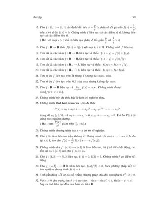 Baøi taäp 99
15. Cho f : [0, 1] → [0, 1] xaùc ñònh bôûi: neáu x =
p
q
laø phaân soá toái giaûn thì f(x) =
1
q
;
neáu x voâ tæ thì f(x) = 0. Chöùng minh f lieân tuïc taïi caùc ñieåm voâ tæ, khoâng lieân
tuïc taïi caùc ñieåm höõu tæ.
( Hd: vôùi moïi  0 chæ coù höõu haïn phaân soá toái giaûn
p
q
maø
1
q
 )
16. Cho f : R → R thoûa f(tx) = tf(x) vôùi moïi t, x ∈ R. Chöùng minh f lieân tuïc.
17. Tìm taát caû caùc haøm f : R → R, lieân tuïc vaø thoûa: f(x + y) = f(x) + f(y).
18. Tìm taát caû caùc haøm f : R → R, lieân tuïc vaø thoûa: f(x + y) = f(x)f(y).
19. Tìm taát caû caùc haøm f : R+ → R, lieân tuïc vaø thoûa: f(xy) = f(x) + f(y).
20. Tìm taát caû caùc haøm f : R+ → R, lieân tuïc vaø thoûa: f(xy) = f(x)f(y).
21. Tìm ví duï f lieân tuïc treân R nhöng f khoâng ñaït max, min.
22. Tìm ví duï f tieân tuïc treân [0, 1) ñaït max nhöng khoâng ñaït min.
23. Cho f : R → R lieân tuïc vaø lim
x→±∞
f(x) = +∞. Chöùng minh toàn taïi
min{f(x) : x ∈ R}.
24. Chöùng minh moät ña thöùc baäc leû luoân coù nghieäm thöïc.
25. Chöùng minh Ñònh luaät Descartes: Cho ña thöùc
P(x) = a0 + a1x + · · · + ajxj
− aj+1xj+1
− · · · − anxn
,
trong ñoù ak ≥ 0, ∀k, vaø a0 + · · · + aj  0, aj+1 + · · · + an  0. Khi ñoù P(x) coù
ñuùng moät nghieäm döông.
( Hd: Haøm
P(x)
xj
giaûm treân (0, +∞).)
26. Chöùng minh phöông trình tan x = x coù voâ soá nghieäm.
27. Cho f laø haøm lieân tuïc treân khoûang I. Chöùng minh vôùi moïi x1, · · · , xn ∈ I, toàn
taïi c ∈ I, sao cho f(c) =
1
n
(f(x1) + · · · + f(xn)).
28. Chöùng minh neáu f : [a, b] −→ [a, b] laø haøm lieân tuïc, thì f coù ñieåm baát ñoäng, i.e.
toàn taïi x0 ∈ [a, b] sao cho f(x0) = x0.
29. Cho f : [1, 2] −→ [0, 3] lieân tuïc, f(1) = 0, f(2) = 3. Chöùng minh f coù ñieåm baát
ñoäng.
30. Cho f : [a, b] −→ R laø haøm lieân tuïc, f(a)f(b)  0. Neâu phöông phaùp xaáp xæ
tìm nghieäm phông trình f(x) = 0.
31. Tính gaàn ñuùng
√
2 vôùi sai soá baèng phöông phaùp chia ñoâi tìm nghieäm x2−2 = 0.
32. Vôùi  0 cho tröôùc, tìm δ  0 sao cho: | sin x − sin x |  , khi |x − x|  δ.
Suy ra tính lieân tuïc ñeàu cuûa haøm sin treân R.
 