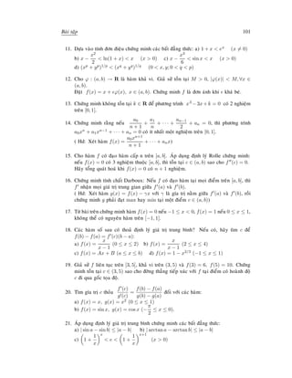 Baøi taäp 101
11. Döïa vaøo tính ñôn ñieäu chöùng minh caùc baát ñaúng thöùc: a) 1 + x  ex (x = 0)
b) x −
x2
2
 ln(1 + x)  x (x  0) c) x −
x3
6
 sin x  x (x  0)
d) (xp + yp)1/p  (xq + yq)1/q (0  x, y; 0  q  p)
12. Cho ϕ : (a, b) → R laø haøm khaû vi. Giaû söû toàn taïi M  0, |ϕ(x)|  M, ∀x ∈
(a, b).
Ñaët f(x) = x + ϕ(x), x ∈ (a, b). Chöùng minh f laø ñôn aùnh khi khaù beù.
13. Chöùng minh khoâng toàn taïi k ∈ R ñeå phöông trình x3 −3x+k = 0 coù 2 nghieäm
treân [0, 1].
14. Chöùng minh raèng neáu
a0
n + 1
+
a1
n
+ · · · +
an−1
2
+ an = 0, thì phöông trình
a0xn + a1xn−1 + · · · + an = 0 coù ít nhaát moät nghieäm treân [0, 1].
( Hd: Xeùt haøm f(x) =
a0xn+1
n + 1
+ · · · + anx)
15. Cho haøm f coù ñaïo haøm caáp n treân [a, b]. AÙp duïng ñònh lyù Rolle chöùng minh:
neáu f(x) = 0 coù 3 nghieäm thuoäc [a, b], thì toàn taïi c ∈ (a, b) sao cho f (c) = 0.
Haõy toång quaùt hoaù khi f(x) = 0 coù n + 1 nghieäm.
16. Chöùng minh tính chaát Darboux: Neáu f coù ñaïo haøm taïi moïi ñieåm treân [a, b], thì
f nhaän moïi giaù trò trung gian giöõa f (a) vaø f (b).
( Hd: Xeùt haøm g(x) = f(x) − γx vôùi γ laø gía trò naèm giöõa f (a) vaø f (b), roài
chöùng minh g phaûi ñaït max hay min taïi moät ñieåm c ∈ (a, b))
17. Töø baøi treân chöùng minh haøm f(x) = 0 neáu −1 ≤ x  0, f(x) = 1 neáu 0 ≤ x ≤ 1,
khoâng theå coù nguyeân haøm treân [−1, 1].
18. Caùc haøm soá sau coù thoaû ñònh lyù giaù trò trung bình? Neáu coù, haõy tìm c ñeå
f(b) − f(a) = f (c)(b − a):
a) f(x) =
x
x − 1
(0 ≤ x ≤ 2) b) f(x) =
x
x − 1
(2 ≤ x ≤ 4)
c) f(x) = Ax + B (a ≤ x ≤ b) d) f(x) = 1 − x2/3 (−1 ≤ x ≤ 1)
19. Giaû söû f lieân tuïc treân [3, 5], khaû vi treân (3, 5) vaø f(3) = 6, f(5) = 10. Chöùng
minh toàn taïi c ∈ (3, 5) sao cho ñôøng thaúng tieáp xuùc vôùi f taïi ñieåm coù hoaønh ñoä
c ñi qua goác toïa ñoä.
20. Tìm gía trò c thoûa
f (c)
g (c)
=
f(b) − f(a)
g(b) − g(a)
ñoái vôùi caùc haøm:
a) f(x) = x, g(x) = x2 (0 ≤ x ≤ 1)
b) f(x) = sin x, g(x) = cos x (−
π
2
≤ x ≤ 0).
21. AÙp duïng ñònh lyù giaù trò trung bình chöùng minh caùc baát ñaúng thöùc:
a) | sin a − sin b| ≤ |a − b| b) | arctan a − arctan b| ≤ |a − b|
c) 1 +
1
x
x
 e  1 +
1
x
x+1
(x  0)
 