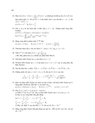 102
22. Döïa vaøo |f(x)−f(a)| ≤ sup
c∈[a,x]
|f (c)||x−a|, ñaùnh giaù söï hoäi tuï cuûa f(x) veà f(a)
theo ngoân ngöõ -δ: vôùi sai soá  0 cho tröôùc, tìm δ, sao cho khi |x − a|  δ, thì
|f(x) − f(a)|  .
a) f(x) = x2 b) f(x) =
1
x
23. Cho f vaø g laø hai haøm khaû vi ñeán caáp n, h = fg. Chöùng minh coâng thöùc
Leibniz:
a) h (c) = f (c)g(c) + 2f (c)g (c) + f(c)g (c) .
b) h(n)(c) =
n
k=0
n!
k!(n − k)!
f(k)
(c)g(n−k)
(c) .
24. Duøng coâng thöùc Leibniz tính f(100) khi:
a) f(x) = x3 sin x b) f(x) = x2e− x
a c) f(x) =
1 + x
√
1 − x
25. Tính ñaïo haøm caáp n cuûa caùc haøm ax, sin(ax + b), loga x, (1 + x)p.
26. Tính f(n)(x) cuûa haøm f(x) =
1
x2 − 3x + 2
.
( Hd: Haõy phaân tích f(x) thaønh caùc phaân thöùc höõu tæ)
27. Vieát khai trieån Taylor taïi x0 cuûa haøm f(x) = xn.
28. Töø khai trieån Taylor taïi x = 0 cuûa haøm f(x) = (1 + x)n, suy ra coâng thöùc nhò
thöùc Newton.
29. Tìm ña thöùc baäc 4, thoûa: P(2) = −1, P (2) = 0, P (2) = −12, P (2) = 24.
30. Chöùng minh vôùi moïi a  0, h  0, n ∈ N, toàn taïi θ ∈ [0, 1] sao cho:
1
a + h
=
1
a
−
h
a2
+
h2
a3
+ · · · +
(−1)n−1hn−1
an
+
(−1)nhn
(a + θh)n+1
.
31. Döïa vaøo khai trieån Taylor caùc haøm sô caáp cô baûn, vieát khai trieån Taylor taïi 0,
daïng phaàn dö Peano, ñeán baäc 4, caùc haøm sau:
a) f(x) = ln(2 cos x + sin x). b) f(x) = e
√
1+x. c) f(x) = (1 + x)
1
x .
32. Cho f(x) = ln(1 + x) vaø g(x) = arctan x.
a) Tính f(n)(0) vaø g(n)(0). Suy ra khai trieån Taylor cuûa f vaø g taïi x0 = 0.
b) Suy ra caùc coâng thöùc tính gaàn ñuùng:
ln 2 = 1 −
1
2
+
1
3
+ · · · + (−1)n−1 1
n
+ Rn
π
4
= 1 −
1
3
+
1
5
+ · · · + (−1)n 1
2n + 1
+ Rn
c) Haõy xaùc ñònh N sao cho khi n  N, thì sai soá |Rn|  10−3
33. Duøng coâng thöùc Taylor tính gaàn ñuùng caùc giaù trò: 3
√
29, sin 46o, ln(1, 05), vôùi sai
soá  10−3
 