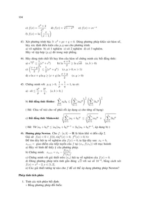 104
c) f(x) =
x3 + 4
x2
d) f(x) = 3
√
1 − x3 e) f(x) = xe−x
f) f(x) = ln
x
x − 1
43. Xeùt phöông trình baäc 3: x3 + px + q = 0. Duøng phöông phaùp khaûo saùt haøm soá,
haõy xaùc ñònh ñieàu kieän cuûa p, q sao cho phöông trình:
a) voâ nghieäm b) coù 1 nghieäm c) coù 2 nghieäm d) coù 3 nghieäm.
Haõy veõ taäp hôïp (p, q) ñoù trong maët phaúng.
44. Haõy duøng tính chaát loài hay loõm cuûa haøm soá chöùng minh caùc baát ñaúng thöùc:
a) e
a+b
2 ≤
1
2
(ea
+ eb
) b) ln
a + b
2
≥ ln
√
ab (a, b  0)
c)
x + y
2
n
≤
1
2
(xn
+ yn
) (x, y  0, n  1)
d) x ln x + y ln y ≥ (x + y) ln
x + y
2
(x, y  0)
45. Chöùng minh vôùi p, q  0,
1
p
+
1
q
= 1, ta coù:
a) ab ≤
ap
p
+
bq
q
, (a, b  0, )
b) Baát ñaúng thöùc H ¨older:
n
k=1
akbk ≤
n
k=1
|ak|p
1
p n
k=1
|bk|q
1
q
( Hd: Chia veá traùi cho veá phaûi roài aùp duïng a) cho töøng soá haïng)
c) Baát ñaúng thöùc Minkowski: p
n
k=1
|ak + bk|p
≤ p
n
k=1
|ak|p
+
n
k=1
|bk|p
( Hd: Töø |ak + bk|p ≤ |ak||ak + bk|p−1 + |bk||ak + bk|p−1, aùp duïng b) )
46. Phöông phaùp Newton. Cho f : [a, b] → R laø haøm khaû vi ñeán caáp 2.
Giaû söû f(a)  0  f(b), vaøf (x)  0, f (x)  0, ∀x
Ñeå tìm daõy hoäi tuï veà nghieäm cuûa f(x) = 0, ta laäp daõy sau: x0 = b,
xn+1 = giao ñieåm cuûa tieáp tuyeán cuûa f taïi (xn, f(xn)) vôùi truïc hoaønh
a) Haõy veõ hình ñeå thaáy yù cuûa phöông phaùp.
b) Chöùng minh: xn+1 = xn −
f(xn)
f (xn)
.
c) Chöùng minh vôùi giaû thieát treân (xn) hoäi tuï veà nghieäm cuûa f(x) = 0.
d) Duøng phöông phaùp treân tính gaàn ñuùng
√
2 vôùi sai soá 10−6, baèng caùch xeùt
f(x) = x2 − 2, x ∈ [1, 2].
e) Caùc giaû thieát töông töï naøo cho f ñeå coù theå aùp duïng phöông phaùp Newton?
Pheùp tính tích phaân
1. Tính caùc tích phaân baát ñònh:
◦ Baèng phöông phaùp ñoåi bieán:
 