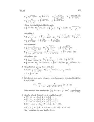 Baøi taäp 105
a) x 4 + x2dx b) xe−x2
dx c)
ln xdx
x
√
1 + ln x
d)
sin x cos3 xdx
1 + cos2 x
e)
dx
(1 + x)
√
x
f) 4 − x2dx g) a2 + x2dx
◦ Baèng phöông phaùp tích phaân töøng phaàn:
a) x2
e−x
dx b) x2
ln xdx c)
ln x
x3
dx d) ex
sin xdx e)
arcsin x
x2
dx
◦ Haøm höõu tæ:
a)
dx
x4 − x2 − 2
b)
dx
(x2 − 1)(x2 + 1)
c)
x + 1
(x2 + 1)2
dx d)
x2dx
x6 − 1
e)
dx
x(x2 + 1)2
f)
dx
x4 + 1
g)
x2dx
(1 − x)100
◦ Haøm caên thöùc:
a)
dx
x(1 + 2
√
x + 3
√
x)
b) x
x − 2
x + 1
dx c)
1 −
√
x + 1
1 + 3
√
x + 1
dx
d)
dx
(x + 1)
√
x2 + x + 1
e)
dx
x +
√
x2 + 2x
f)
√
−x+4x + 10dx
◦ Haøm löôïng giaùc:
a)
dx
2 sin x − cos x + 5
b)
dx
1 + cos x
(  0) c) sin4
xdx
d) cos5
xdx e) cos 3x sin 5xdx f) sin4
x cos5
xdx g) sin2
x cos4
xdx
2. Duøng coâng thöùc qui naïp theo n ∈ N, tính:
a) In(a) =
dx
(a2 + x2)n
b) In = sinn
xdx, Jn = cosn
xdx
c) In = xn
e−x
dx
3. Bieát raèng caùc haøm sau tuy coù nguyeân haøm nhöng nguyeân haøm cuûa chuùng khoâng
laø haøm sô caáp:
e−x2
,
sin x
x
,
1
ln x
,
1
(1 − x2)(1 − k2x2)
(0  k  1)
Chöùng minh caùc haøm sau cuõng vaäy:
ex
√
x
, ln x cos x,
ex
x
, sin x2
,
1
1 − k2 sin ϕ
.
4. Laäp toång treân vaø toång döôùi cuûa f vôùi phaân hoaïch P:
a) f(x) = x , x ∈ [0, 1], P = {0, 1
3 , 2
3, 1}.
b) f(x) = x , x ∈ [0, 1], P = {0, 1
n , 2
n, · · · , n
n}.
c) f(x) = x2, x ∈ [0, 1], P = {0, 1
n , 2
n , · · · , n
n }.
d) f(x) = sin x, x ∈ [0,
π
2
], P = {0, π
2n, 2π
2n, · · · , nπ
2n }.
e) f(x) =
1
x
, x ∈ [a, b], P = {a, aq, · · · , aqn = b} (0  a  b).
Neâu yù nghóa hình hoïc vieäc laáy toång ôû treân.
 