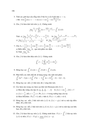 106
5. Tính caùc giôùi haïn cuûa toång treân ôû baøi b) c) d) ôû treân khi n → ∞.
( Hd: 2 sin
x
2
(sin x + · · · + sin nx) = cos
x
2
− cos
2n + 1
2
x)
6. Cho f laø haøm khaû tích treân [a, b]. Chöùng minh
lim
n→∞
b − a
n
n
k=1
f(a +
k(b − a)
n
) =
b
a
f(x)dx
Tính a) lim
n→∞
1
n
((
1
n
)2
+ (
2
n
)2
+ · · · + (
n
n
)2
) b) lim
n→∞
1
n
(e
3
n + e
3.2
n + · · · + e
3n
n )
c) lim
n→∞
(
1
n + 1
+
1
n + 2
+ · · · +
1
2n
) d) lim
n→∞
1p + 2p + · · · + np
np+1
7. Cho Sn =
1
n
(1 +
1
n
) sin
2π
n
+ (1 +
2
n
) sin
4π
n
+ · · · + (1 +
n
n
) sin
2nπ
n
a) Bieåu dieãn lim
n→+∞
Sn qua tích phaân xaùc ñònh.
b) Tính lim
n→+∞
Sn.
8. Cho f laø haøm ñôn ñieäu treân [0, 1]. Chöùng minh
1
0
f −
1
n
n
k=1
f(
k
n
) = O(
1
n
)
9. Ñuùng hay sai:
b
a
f(x)dx =
b
a
f(t)dt =
b
a
f(u)du.
10. Phaùt bieåu caùc tính chaát ñaõ söû duïng trong vieäc tính tích phaân:
2
0
(3x2
− 5)dx = 3
2
0
x2
dx − 5
2
0
dx = 3(
23
3
− 0) − 5(2 − 0).
11. Ñuùng hay sai: neáu |f| khaû tích, thì f cuõng khaû tích.
12. Caùc haøm naøo trong caùc haøm sau khaû tích Riemann treân [0, 1]:
a) Haøm ñaëc tröng cuûa taäp {0, 1
10 , 2
10, 3
10, · · · , 1} b) f(x) = sin
1
x
, f(0) = 7
c) f(x) =
1
n
, neáu x =
1
n
, n ∈ N; f(x) = 0 trong tröôøng hôïp coøn laïi.
d) Haøm Dirichlet: D(x) = 0, neáu x höõu tæ; D(x) = 1, neáu x voâ tæ.
13. Ñuùng hay sai: neáu f khaû tích treân [a, b] vaø f(x) = g(x) tröø ra moät taäp ñeám
ñöôïc, thì g khaû tích.
14. Ñuùng hay sai: neáu f khaû tích treân [a, b] vaø f(x) = g(x) tröø ra moät taäp con höõu
haïn, thì g khaû tích.
15. Cho f laø haøm lieân tuïc treân [a, b]. Chöùng minh haøm F(x) =
x
a
f lieân tuïc treân
[a, b] vaø thoûa |F(x) − F(y)| ≤ max
t∈[a,b]
|f(t)| |x − y|.
 