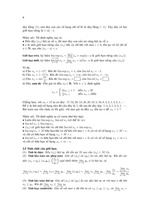 8
daõy haèng (1), coøn daõy con caùc soá haïng chæ soá leû laø daõy haèng (−1). Vaäy daõy coù hai
giôùi haïn rieâng laø 1 vaø −1.
Nhaän xeùt. Töø ñònh nghóa suy ra:
• Neáu daõy (xn) hoäi tuï veà a, thì moïi daõy con cuûa noù cuõng hoäi tuï veà a.
• a laø moät giôùi haïn rieâng cuûa (xn) khi vaø chæ khi vôùi moïi > 0, toàn taïi voâ soá chæ soá
n ∈ N, sao cho |xn − a| < .
Giôùi haïn treân, kyù hieäu lim sup
n→∞
xn = lim
n→∞
xn = sup{a : a laø giôùi haïn rieâng cuûa (xn)}
Giôùi haïn döôùi, kyù hieäu lim inf
n→∞
xn = lim
n→∞
xn = inf{a : a laø giôùi haïn rieâng cuûa (xn)}
Ví duï.
a) Cho xn = (−1)n. Khi ñoù lim sup xn = 1, coøn lim inf xn = −1.
b) Cho xn = (−1)nn. Khi ñoù lim sup xn = +∞, coøn lim inf xn = −∞.
c) Cho xn = sin
nπ
2
. Khi ñoù lim sup xn = , coøn lim inf xn = .
d) Daõy möa ñaù: Cho giaù trò ñaàu x0 ∈ R. Vôùi n ≥ 1, ñònh nghóa
xn =
3xn−1 + 1 neáu xn−1 leû
1
2 xn−1 neáu xn−1 chaün
Chaúng haïn, vôùi x0 = 17 ta coù daõy: 17, 52, 26, 13, 40, 20, 10, 5, 16, 8, 4, 2, 1, 4, 2, 1, · · ·
Ñeå yù laø khi moät soá haïng naøo ñoù cuûa daõy laø 1, thì sau ñoù daõy laëp: 1, 4, 2, 1, 4, 2, 1, · · · .
Baøi toaùn sau vaãn chöa coù lôøi giaûi: vôùi moïi giaù trò ñaàu x0, toàn taïi n ñeå xn = 1 ?
Nhaän xeùt. Töø ñònh nghóa ta coù (xem nhö baøi taäp):
• Luoân toàn taïi lim sup xn, lim inf xn (coù theå laø ∞).
• lim inf xn ≤ lim sup xn.
• (xn) coù giôùi haïn khi vaø chæ khi lim inf xn = lim sup xn.
• lim sup xn = M höõu haïn khi vaø chæ khi vôùi moïi > 0, coù voâ soá soá haïng xn > M − ,
vaø chæ coù höõu haïn soá haïng xn > M + .
• lim inf xn = m höõu haïn khi vaø chæ khi vôùi moïi > 0, coù voâ soá soá haïng xn < m +
vaø chæ coù höõu haïn soá haïng xn < m − .
2.5 Tính chaát cuûa giôùi haïn.
(1) Tính bò chaën: Neáu (xn) hoäi tuï, thì toàn taïi M sao cho |xn| < M, ∀n.
(2) Tính baûo toaøn caùc pheùp toaùn: Giaû söû (xn) vaø (yn) laø caùc daõy hoäi tuï. Khi ñoù caùc
daõy (xn + yn), (xnyn),
xn
yn
(giaû thieát theâm lim
n→∞
yn = 0) hoäi tuï, vaø
lim
n→∞
(xn+yn) = lim
n→∞
xn+ lim
n→∞
yn , lim
n→∞
(xnyn) = lim
n→∞
xn lim
n→∞
yn , lim
n→∞
xn
yn
=
lim
n→∞
xn
lim
n→∞
yn
(3) Tính baûo toaøn thöù töï: Gæa söû (xn) vaø (yn) laø caùc daõy hoäi tuï vaø vôùi moïi n ñuû lôùn
xn ≤ yn. Khi ñoù lim
n→∞
xn ≤ lim
n→∞
yn
(4) Tính keïp (sandwich): Gæa söû vôùi moïi n ñuû lôùn ta coù xn ≤ yn ≤ zn, vaø lim
n→∞
xn =
 