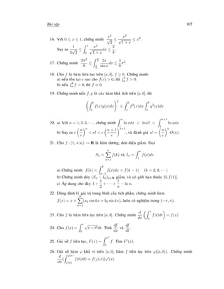 Baøi taäp 107
16. Vôùi 0 ≤ x ≤ 1, chöùng minh
x2
√
2
≤
x2
√
1 + x
≤ x2
.
Suy ra
1
3
√
2
≤
1
0
x2
√
1 + x
dx ≤
2
3
.
17. Chöùng minh
2π2
9
≤
π
2
π
6
2x
sin x
dx ≤
4
9
π2
.
18. Cho f laø haøm lieân tuïc treân [a, b], f ≥ 0. Chöùng minh:
a) neáu toàn taïi c sao cho f(c)  0, thì b
a f  0.
b) neáu b
a f = 0, thì f ≡ 0.
19. Chöùng minh neáu f, g laø caùc haøm khaû tích treân [a, b], thì
b
a
f(x)g(x)dx
2
≤
b
a
f2
(x)dx
b
a
g2
(x)dx
20. a) Vôùi n = 1, 2, 3, · · · , chöùng minh
n
1
ln xdx  ln n! 
n+1
1
ln xdx.
b) Suy ra e
n
e
n
 n!  e
n + 1
e
n+1
, vaø ñaùnh giaù n! =
n
e
n
O(n).
21. Cho f : [1, +∞) → R laø haøm döông, ñôn ñieäu giaûm. Goïi
Sn =
n
k=1
f(k) vaø In =
n
1
f(x)dx
a) Chöùng minh f(k) 
k
k−1
f(x)dx  f(k − 1) (k = 2, 3, · · · )
b) Chöùng minh daõy (Sn − In)n∈N giaûm, vaø coù giôùi haïn thuoäc [0, f(1)].
c) AÙp duïng cho daõy 1 +
1
2
+ · · · +
1
n
− ln n.
22. Duøng ñònh lyù giaù trò trung bình cuûa tích phaân, chöùng minh haøm
f(x) = x +
n
k=1
(ak cos kx + bk sin kx), luoân coù nghieäm trong (−π, π).
23. Cho f laø haøm lieân tuïc treân [a, b]. Chöùng minh
d
dx
x
a
f(t)dt = f(x)
24. Cho f(x) =
x
0
t + t6dt. Tính
df
dx
vaø
df
dt
.
25. Giaû söû f lieân tuïc, F(x) =
x2
0
f. Tìm F (x).
26. Giaû söû haøm ϕ khaû vi treân [a, b], haøm f lieân tuïc treân ϕ([a, b]). Chöùng minh
d
dx
(
ϕ(x)
ϕ(a)
f(t)dt) = f(ϕ(x))ϕ (x).
 