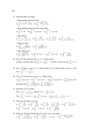 108
27. Tính tích phaân xaùc ñònh:
◦ Baèng phöông phaùp ñoåi bieán:
a)
a
0
x2
a2 − x2dx b)
a
1
√
a2 − x2
x
dx
◦ Baèng phöông phaùp tích phaân töøng phaàn:
a)
1
0
xex
dx b)
π/2
0
x cos xdx c)
π/2
0
ex
cos xdx
◦ Haøm höõu tæ:
a)
1
0
dx
x2 − 5x + 6
b)
1
0
xdx
(1 + x)2
c)
1
0
x5dx
1 + x2
d)
1
0
dx
x4 + 4x2 + 3
◦ Haøm caên thöùc:
a)
√
2
√
2/3
dx
x
√
x2 − 1
b)
7
2
dx
√
2 + x + 1
◦ Haøm löôïng giaùc:
a)
π
0
sin xdx
cos2 x − 3
b)
π
0
sin4
xdx c)
π/4
0
tan6
xdx d)
π/4
0
dx
cos4 x
28. Cho f laø haøm khaû tích treân [−a, a]. Chöùng minh:
a) Neáu f laø haøm chaün, thì
a
−a
f = 2
a
0
f b) Neáu f laø haøm leû, thì
a
−a
f = 0
29. Cho f laø haøm coù chu kyø T vaø khaû tích treân [0, T]. Chöùng minh vôùi moïi a ∈ R,
ta coù
a+T
a
f =
T
0
f
30. Cho f laø haøm lieân tuïc treân [0, 1]. Chöùng minh:
a)
π
0
f(sin x)dx = 2
π/2
0
f(sin x)dx b)
π
0
xf(sin x)dx =
π
2
π
0
f(sin x)dx
AÙp duïng tính
π
0
x sin x
1 + cos2 x
dx,
π
0
x3 sin x
1 + cos2 x
dx
31. Laäp luaän sau sai ôû ñaâu?
Cho f(x) =
1
(1 + x)2
. Khi ñoù f(x) =
d
dx
(
−1
1 + x
).
Vaäy
+∞
−∞
f(x)dx = lim
a→+∞
a
−a
f(x)dx = lim
a→+∞
(
−1
1 + a
−
1
1 + a
) = 0.
32. Tính caùc tích phaân suy roäng:
a)
+∞
1
dx
x2/3
b)
+∞
1
dx
x4/3
c)
1
0
dx
x2/3
d)
1
0
dx
x4/3
e)
+∞
0
x2 + 1
x4 + 1
dx
f)
+∞
0
x cos xdx g)
+∞
0
x ln xdx h)
+∞
1
xdx
√
x − 1
33. Duøng caùc daáu hieäu thích hôïp, xeùt söï hoäi tuï caùc tích phaân:
a)
+∞
0
x2dx
x4 + x2 + 1
b)
+∞
1
xndx
1 + xm
(n ≥ 0) c)
+∞
1
ln(1 + x)dx
xn
 