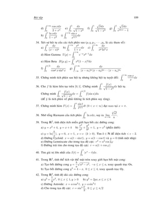 Baøi taäp 109
d)
+∞
0
cos xdx
2 + xn
e)
1
0
dx
√
1 − x2
f)
1
0
√
xdx
√
1 − x4
g)
1
0
√
xdx
esin x − 1
h)
1
0
ln xdx
1 − x2
i)
+∞
0
sin x
x3/2
dx
34. Xeùt söï hoäi tuï cuûa caùc tích phaân sau (p, q, p1, · · · , pn laø caùc tham soá):
a)
b
a
dx
(x − a)p
b)
+∞
0
xp
1 + x
dx c)
+∞
1
dx
xp lnq
x
d) Haøm Gamma Γ(p) =
+∞
0
e−x
xp−1
dx
e) Haøm Beta B(p, q) =
1
0
xp
(1 − x)q
dx
f)
π/2
0
dx
cosp x sinq
x
g)
+∞
−∞
dx
|x − a1|p1 |x − a2|p2 · · · |x − an|pn
35. Chöùng minh tích phaân sau hoäi tuï nhöng khoâng hoäi tuï tuyeät ñoái:
+∞
0
cos x
x
dx
36. Cho f laø haøm lieân tuïc treân [0, 1]. Chöùng minh
1
0
f(x)
√
1 − x2
dx hoäi tuï.
Chöùng minh
1
0
f(x)
√
1 − x2
dx =
π/2
0
f(sin u)du
(ñeå yù laø tích phaân veá phaûi khoâng laø tích phaân suy roäng).
37. Chöùng minh haøm F(x) =
x
0
sin t
t3/2
dt (0  x  ∞) ñaït max taïi x = π.
38. Nhôø toång Riemann cuûa tích phaân
1
0
ln xdx, suy ra lim
n→∞
n
√
n!
n
.
39. Trong R2, tính dieän tích mieàn giôùi haïn bôûi caùc ñöôøng cong:
a) y = x2 + 4, y = x + 4 b)
x2
a2
+
y2
b2
= 1, y = x2
(phaàn döôùi)
c) y = ln(
k
x
), y = 0, x = 1, x = e (k  0). Tìm k ∈ N ñeå dieän tích  e − 2.
d) Ñöôøng Cycloid: x = a(t − sin t), y = a(1 − cos t) vaø y = 0 (tính moät nhòp)
e) Ñöôøng Lemniscate cho trong toïa ñoä cöïc: r2 = a2 cos 2ϕ
f) Ñöôøng traùi tim cho trong toïa ñoä cöïc: r = a(1 + cos ϕ)
40. Tìm giaù trò lôùn nhaát cuûa I(t) =
1
0
|ex
− t|dx.
41. Trong R3, tính theå tích vaät theå maët troøn xoay giôùi haïn bôûi maët cong:
a) Taïo bôûi ñöôøng cong y =
b
a
a2 − x2, −a ≤ x ≤ a, xoay quanh truïc Ox.
b) Taïo bôûi ñöôøng cong y2 = 4 − x, 0 ≤ x ≤ 4, xoay quanh truïc Oy.
42. Trong R2, tính ñoä daøi caùc ñöôøng cong:
a) y2 =
1
9
x3
, 0 ≤ x ≤ 1, y  0 b) y2 = 2px, a ≤ x ≤ b
c) Ñöôøng Astroide: x = a cos3 t, y = a sin3
t
d) Cho trong toïa ñoä cöïc: r = sin3 ϕ
3
, 0 ≤ ϕ ≤ π/2
 