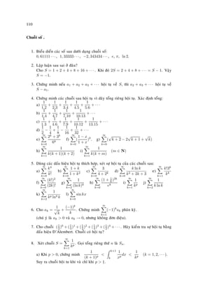 110
Chuoãi soá .
1. Bieåu dieån caùc soá sau döôùi daïng chuoãi soá:
0, 61111 · · · , 1, 33333 · · · , −2, 343434 · · · , e, π, ln 2.
2. Laäp luaän sau sai ôû ñaâu?
Cho S = 1 + 2 + 4 + 8 + 16 + · · · . Khi ñoù 2S = 2 + 4 + 8 + · · · = S − 1. Vaäy
S = −1.
3. Chöùng minh neáu a1 + a2 + a3 + · · · hoäi tuï veà S, thì a2 + a3 + · · · hoäi tuï veà
S − a1.
4. Chöùng minh caùc chuoãi sau hoäi tuï vì daõy toång rieâng hoäi tuï. Xaùc ñònh toång:
a)
1
1.2
+
1
2.3
+
1
3.4
+
1
4.5
+
1
5.6
+ · · ·
b)
1
1.4
+
1
4.7
+
1
7.10
+
1
10.13
+ · · ·
c)
1
1.3
+
1
4.6
+
1
7.9
+
1
10.12
+
1
13.15
+ · · ·
d)
1
2
−
1
4
+
1
8
−
1
16
+
1
32
+ · · ·
e)
∞
k=0
2k + 3k
6k
f)
∞
k=0
(
1 − x
1 + x
)k
. g)
∞
k=0
(
√
k + 2 − 2
√
k + 1 +
√
k)
h)
∞
k=1
1
k(k + 1)(k + 2)
i)
∞
k=1
1
k(k + m)
(m ∈ N)
5. Duøng caùc daáu hieäu hoäi tuï thích hôïp, xeùt söï hoäi tuï cuûa caùc chuoãi sau:
a)
∞
k=0
k4
k!
b)
∞
k=0
1 + k
1 + k2
c)
∞
k=0
3
4 + 2k
d)
∞
k=0
k ln k
k2 + 2k + 3
e)
∞
k=1
k!3k
kk
f)
∞
k=0
(k!)2
(2k)!
g)
∞
k=2
1
(ln k)k
h)
∞
k=0
(1 + 1
k )2k
ek
i)
∞
k=1
1
kp
j)
∞
k=2
1
k ln k
k)
∞
k=2
1
kp lnq
k
l)
∞
k=0
sin kx
6. Cho ak =
1
√
k
+
(−1)k
k
. Chöùng minh
∞
k=1
(−1)k
ak phaân kyø.
(chuù yù laø ak  0 vaø ak → 0, nhöng khoâng ñôn ñieäu).
7. Cho chuoãi (1
2)0 + (1
4)1 + (1
2)2 + (1
4)3 + (1
2 )4 + · · · . Haõy kieåm tra söï hoäi tuï baèng
daáu hieäu D’Alembert. Chuoãi coù hoäi tuï?
8. Xeùt chuoãi S =
∞
k=1
1
kp
. Goïi toång rieâng thöù n laø Sn.
a) Khi p  0, chöùng minh
1
(k + 1)p

k+1
k
1
xp
dx 
1
kp
(k = 1, 2, · · · ).
Suy ra chuoãi hoäi tu khi vaø chæ khi p  1ï.
 