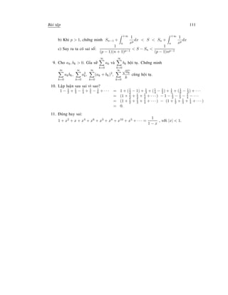 Baøi taäp 111
b) Khi p  1, chöùng minh Sn−1 +
+∞
n
1
xp
dx  S  Sn +
+∞
n
1
xp
dx
c) Suy ra ta coù sai soá:
1
(p − 1)(n + 1)p−1
 S − Sn 
1
(p − 1)np−1
9. Cho ak, bk  0. Gæa söû
∞
k=0
ak vaø
∞
k=0
bk hoäi tuï. Chöùng minh
∞
k=0
akbk,
∞
k=0
a2
k,
∞
k=0
(ak + bk)2
,
∞
k=0
√
ak
k
cuõng hoäi tuï.
10. Laäp luaän sau sai vì sao?
1 − 1
2 + 1
3 − 1
4 + 1
5 − 1
6 + · · · = 1 + (1
2 − 1) + 1
3 + (1
4 − 1
2) + 1
5 + (1
6 − 1
3 ) + · · ·
= (1 + 1
2 + 1
3 + 1
4 + · · · ) − 1 − 1
2 − 1
3 − 1
4 − · · ·
= (1 + 1
2 + 1
3 + 1
4 + · · · ) − (1 + 1
2 + 1
3 + 1
4 + · · · )
= 0.
11. Ñuùng hay sai:
1 + x2 + x + x4 + x6 + x3 + x8 + x10 + x5 + · · · =
1
1 − x
, vôùi |x|  1.
 