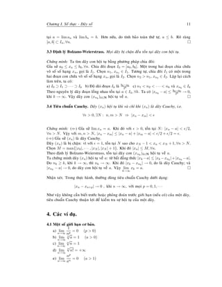 Chöông I. Soá thöïc - Daõy soá 11
taïi a = lim an vaø lim bn = b. Hôn nöõa, do tính baûo toaøn thöù töï, a ≤ b. Roõ raøng
[a, b] ⊂ In, ∀n.
3.3 Ñònh lyù Bolzano-Weierstrass. Moïi daõy bò chaën ñeàu toàn taïi daõy con hoäi tuï.
Chöùng minh: Ta tìm daõy con hoäi tuï baèng phöông phaùp chia ñoâi:
Gæa söû a0 ≤ xn ≤ b0, ∀n. Chia ñoâi ñoaïn I0 = [a0, b0]. Moät trong hai ñoaïn chia chöùa
voâ soá soá haïng xn, goïi laø I1. Choïn n1, xn1 ∈ I1. Töông töï, chia ñoâi I1 coù moät trong
hai ñoaïn con chöùa voâ soá soá haïng xn, goïi laø I2. Choïn n2 > n1, xn2 ∈ I2. Laëp laïi caùch
laøm treân, ta coù:
a) I0 ⊃ I1 ⊃ · · · ⊃ Ik b) Ñoä daøi ñoaïn Ik laø b0−a0
2k c) n1 < n2 < · · · < nk vaø xnk
∈ Ik
Theo nguyeân lyù daõy ñoaïn loàng nhau toàn taïi a ∈ Ik, ∀k. Ta coù |xnk
− a| ≤ b0−a0
2k → 0,
khi k → ∞. Vaäy daõy con (xnk
)k∈N hoäi tuï veà a.
3.4 Tieâu chuaån Cauchy. Daõy (xn) hoäi tuï khi vaø chæ khi (xn) laø daõy Cauchy, i.e.
∀ > 0, ∃N : n, m > N ⇒ |xn − xm| <
Chöùng minh: (⇐) Gæa söû lim xn = a. Khi ñoù vôùi > 0, toàn taïi N: |xn − a| < /2,
∀n > N. Vaäy vôùi m, n > N, |xn − xm| ≤ |xn − a| + |xm − a| < /2 + /2 = .
(⇒) Gæa söû (xn) laø daõy Cauchy.
Daõy (xn) laø bò chaën: vì vôùi = 1, toàn taïi N sao cho xN − 1 < xn < xN + 1, ∀n > N.
Choïn M = max{|x0|, · · · , |xN |, |xN | + 1}. Khi ñoù |xn| ≤ M, ∀n.
Theo ñònh lyù Bolzano-Weierstrass, toàn taïi daõy con (xnk
)k∈N hoäi tuï veà a.
Ta chöùng minh daõy (xn) hoäi tuï veà a: töø baát ñaúng thöùc |xk −a| ≤ |xk −xnk
|+|xnk
−a|.
Do nk ≥ k, khi k → ∞, thì nk → ∞. Khi ñoù |xk − xnk
| → 0, do laø daõy Cauchy; vaø
|xnk
− a| → 0, do daõy con hoäi tuï veà a. Vaäy lim
k→∞
xk = a.
Nhaän xeùt. Trong thöïc haønh, thöôøng duøng tieâu chuaån Cauchy döôùi daïng:
|xn − xn+p| → 0 , khi n → ∞, vôùi moïi p = 0, 1, · · ·
Nhö vaäy khoâng caàn bieát tröôùc hoaëc phoûng ñoaùn tröôùc giôùi haïn (neáu coù) cuûa moät daõy,
tieâu chuaån Cauchy thuaän lôïi ñeå kieåm tra söï hoäi tuï cuûa moät daõy.
4. Caùc ví duï.
4.1 Moät soá giôùi haïn cô baûn.
a) lim
n→∞
1
np
= 0 (p > 0)
b) lim
n→∞
n
√
a = 1 (a > 0)
c) lim
n→∞
n
√
n = 1
d) lim
n→∞
n
√
n! = +∞
e) lim
n→∞
np
an
= 0 (a > 1)
 