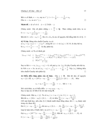 Chöông I. Soá thöïc - Daõy soá 13
Khi m coá ñònh, n → ∞, suy ra e ≥ 1 + 1 +
1
2!
+ · · · +
1
m!
= sm
Cho m → ∞, ta coù e ≥ e.
Meänh ñeà. e laø soá voâ tæ. (e = 2, 71828 · · · ).
Chöùng minh: Gæa söû phaûn chöùng e =
m
n
∈ Q. Theo chöùng minh treân, ta co
0 < e − sn =
1
(n + 1)!
+ · · · <
1
n!n
.
Khi ñoù 0 < n!(e − sn) <
1
n
. Do n!e, n!sn laø caùc soá nguyeân, baát ñaúng thöùc laø voâ lyù.
4.3 Ví duï. Duøng tieâu chuaån Cauchy, ta coù:
a) xn = a0 + a1x + · · · + anxn , trong ñoù |x| < 1 vaø |ak| < M, ∀k, laø daõy hoäi tuï.
b) xn = 1 +
1
2
+ · · · +
1
n
laø daõy phaân kyø.
Chöùng minh: a) Ta coù ñaùnh giaù
|xn+p − xn| = |an+1xn+1 + · · · + an+pxn+p| ≤ |an+1|x|n+1| + · · · + |an+p||xn+p|
≤ M|x|n+1 + · · · + M|x|n+p ≤ M|x|n+1(1 + · · · + |x|p)
≤ M|x|n+1 1
1 − |x|
Suy ra khi n → ∞, |xn+p − xn| → 0, vôùi moïi p, i.e. (xn) laø daõy Cauchy neân hoäi tuï.
b) Vôùi n, m = 2n, ta coù |xm − xn| =
1
n + 1
+ · · · +
1
2n
>
1
2
. Vaäy (xn) khoâng thoûa
tieâu chuaån Cauchy neân phaân kyø.
4.4 Bieåu dieãn thaäp phaân cuûa soá thöïc. Cho x ∈ R. Khi ñoù daõy soá nguyeân
a0 = [x] ∈ Z, an = [10n(x − a0 −
a1
10
− · · · −
an−1
10n−1
)] ∈ {0, 1, · · · , 9}, thoûa
xn = a0 +
a1
10
+ · · · +
an
10n
→ x , khi n → ∞
Noùi caùch khaùc, ta coù bieåu dieãn x = a0, a1a2 · · · an · · · .
Suy ra taäp caùc soá höõu tæ laø truø maät trong R.
Chöùng minh: Ñaët a0 = [x]. Ta coù a0 ≤ x < a0 + 1, i.e. 0 ≤ x − a0 < 1.
Khi ñoù a1 = [10(x − a0)] ∈ {0, 1, · · · , 9} vaø thoûa
a1
10
≤ x − a0 <
a1 + 1
10
.
(Veà maët hình hoïc, neáu chia [0, 1] thaønh möôøi ñoaïn baèng nhau, thì x − a0 thuoäc moät
trong caùc ñoaïn ñoù).
Do 0 ≤ x − a0 −
a1
10
<
1
10
, toàn taïi a2 ∈ {0, 1, · · · , 9},
a2
102
≤ x − a0 −
a1
10
<
a2 + 1
102
.
Laëp lyù luaän treân, ôû böôùc thöù n ta coù 0 ≤ x − a0 −
a1
10
− · · · −
an
10n
<
1
10n
.
Goïi an+1 = [10n+1(x − a0 −
a1
10
− · · · −
an
10n
)]. Khi ñoù an+1 ∈ {0, 1, · · · , 9}, vaø
0 ≤ x − a0 −
a1
10
− · · · −
an
10n
−
an+1
10n+1
<
1
10n+1
.
 