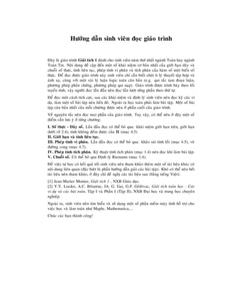 Höôùng daãn sinh vieân ñoïc giaùo trình
Ñaây laø giaùo trình Giaûi tích 1 daønh cho sinh vieân naêm thöù nhaát ngaønh Toaùn hay ngaønh
Toaùn Tin. Noäi dung ñeà caäp ñeán moät soá khaùi nieäm cô baûn nhaát cuûa giôùi haïn daõy vaø
chuoãi soá thöïc, tính lieân tuïc, pheùp tính vi phaân vaø tích phaân cuûa haøm soá moät bieán soá
thöïc. Ñeå ñoïc ñöôïc giaùo trình naøy sinh vieân chæ caàn bieát chuùt ít lyù thuyeát taäp hôïp vaø
aùnh xaï, cuøng vôùi moät vaøi lyù luaän logic toaùn caên baûn (e.g. qui taéc tam ñoaïn luaän,
phöông phaùp phaûn chöùng, phöông phaùp qui naïp). Giaùo trình ñöôïc trình baøy theo loái
tuyeán tính, vaäy ngöôøi ñoïc laàn ñaàu neân ñoïc laàn löôït töøng phaàn theo thöù töï.
Ñeå ñoïc moät caùch tích cöïc, sau caùc khaùi nieäm vaø ñònh lyù sinh vieân neân ñoïc kyõ caùc ví
duï, laøm moät soá baøi taäp neâu lieàn ñoù. Ngoaøi ra hoïc toaùn phaûi laøm baøi taäp. Moät soá baøi
taäp caên baûn nhaát cuûa moãi chöông ñöôïc neâu ôû phaàn cuoái cuûa giaùo trình.
Veà nguyeân taéc neân ñoïc moïi phaàn cuûa giaùo trình. Tuy vaäy, coù theå neâu ôû ñaây moät soá
ñieåm caàn löu yù ôû töøng chöông:
I. Soá thöïc - Daõy soá. Laàn ñaàu ñoïc coù theå boû qua: khaùi nieäm giôùi haïn treân, giôùi haïn
döôùi (ôû 2.4), tính khoâng ñeám ñöôïc cuûa R (muïc 4.5)
II. Giôùi haïn vaø tính lieân tuïc.
III. Pheùp tính vi phaân. Laàn ñaàu ñoïc coù theå boû qua: khaûo saùt tính loài (muïc 4.5), veõ
ñöôøng cong (muïc 4.7).
IV. Pheùp tính tích phaân. Kyõ thuaät tính tích phaân (muïc 1.4) neân ñoïc khi laøm baøi taäp.
V. Chuoãi soá. Coù theå boû qua Ñònh lyù Riemann (muïc 1.4).
Ñeå vieäc töï hoïc coù keát quaû toát sinh vieân neân tham khaûo theâm moät soá taøi lieäu khaùc coù
noäi dung lieân quan (ñaëc bieät laø phaàn höôùng daãn giaûi caùc baøi taäp). Khoù coù theå neâu heát
taøi lieäu neân tham khaûo, ôû ñaây chæ ñeà nghò caùc taøi lieäu sau (baèng tieáng Vieät):
[1] Jean-Marier Monier, Giaûi tích 1 , NXB Giaùo duïc.
[2] Y.Y. Liasko, A.C. Boâiatruc, IA. G. Gai, G.P. Goâloâvac, Giaûi tích toaùn hoïc - Caùc
ví duï vaø caùc baøi toaùn, Taäp I vaø Phaàn I (Taäp II), NXB Ñaïi hoïc vaø trung hoïc chuyeân
nghieäp.
Ngoaøi ra, sinh vieân neân tìm hieåu vaø söû duïng moät soá phaàn meàm maùy tính hoã trôï cho
vieäc hoïc vaø laøm toaùn nhö Maple, Mathematica,...
Chuùc caùc baïn thaønh coâng!
 