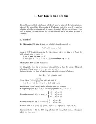 II. Giôùi haïn vaø tính lieân tuïc
Haøm soá laø moät moâ hình toaùn hoïc ñeå moâ taû moái quan heä giöõa moät ñaïi löôïng phuï thuoäc
vaøo moät ñaïi löôïng khaùc. Chöông naøy seõ ñeà caäp ñeán khaùi nieäm haøm soá vaø giôùi haïn
cuûa haøm soá, nhaèm nghieân cöùu moái lieân quan cuûa söï bieán ñoåi cuûa caùc ñaïi löôïng. Phaàn
cuoái seõ nghieân cöùu tính chaát cô baûn cuûa caùc haøm soá maø söï phuï thuoäc neâu treân laø
“lieân tuïc”.
1. Haøm soá
1.1 Ñònh nghóa. Moät haøm soá (thöïc cuûa moät bieán thöïc) laø moät aùnh xaï
f : X → Y, x → y = f(x)
trong ñoù X, Y laø caùc taäp con cuûa R. Vaäy vôùi moãi giaù trò cuûa bieán x ∈ X, coù duy
nhaát moät giaù trò y = f(x) ∈ Y .
X goïi laø mieàn xaùc ñònh cuûa f
f(X) = {y ∈ R : ∃x ∈ X, y = f(x)} goïi laø mieàn giaù trò cuûa f
Thöôøng haøm ñöôïc cho bôûi 3 caùch sau:
(1) Coâng thöùc: bieåu thò söï phuï thuoäc cuûa ñaïi löôïng y theo ñaïi löôïng x baèng moät
coâng thöùc. Chaúng haïn, y = 2πx, y = mx, y = mx2.
Qui öôùc laø mieàn xaùc ñònh, neáu khoâng ñöôïc xaùc ñònh roõ, ñöôïc hieåu laø taäp:
{x ∈ R : f(x) coù nghóa (thöïc) }
Ví duï. Haøm f(x) =
√
x − 1
x − 2
coù mieàn xaùc ñònh laø
{x ∈ R : x − 1 ≥ 0, x − 2 = 0} = [1, 2) ∪ (2, +∞).
Ñoâi khi haøm coù theå cho bôûi nhieàu bieåu thöùc, nhö caùc haøm sau:
Haøm phaàn nguyeân: f(x) = [x] = n laø soá nguyeân thoûa n ≤ x < n + 1.
Haøm daáu (signum): f(x) = signx =



−1 neáu x < 0
0 neáu x = 0
+1 neáu x > 0
Haøm ñaëc tröng cuûa taäp D: χD(x) =
1 neáu x ∈ D
0 neáu x ∈ D
Baøi taäp: Tính [1, 5], [−π], [e], [sin x], sign(−2), sign(264), sign(−[0, 3]).
Caùc haøm soá coøn coù theå cho döôùi daïng giôùi haïn, tích phaân, chuoãi haøm, ... seõ ñöôïc ñeà
caäp ôû caùc phaàn sau.
 