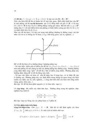 18
(2) Ñoà thò: f = {(x, y) : x ∈ X, y = f(x)} laø taäp con cuûa R × R = R2.
Vieäc cho haøm bôûi ñoà thò coù thuaän lôïi veà maët tröïc quan. Bieåu dieãn hình hoïc cuûa R2
laø maët phaúng vôùi heä toïa ñoä Descartes maø (0, 0) ñoàng nhaát vôùi goác O, R × 0 laø truïc
Ox, coøn 0 × R laø truïc Oy laø 2 ñöôøng thaúng vuoâng goùc nhau. Khi ñoù moãi (x, y) ∈ R2
töông öùng 1-1 vôùi moät ñieåm treâm maët phaúng coù hình chieáu vuoâng goùc leân Ox laø (x, 0)
vaø hình chieáu leân Oy laø (0, y).
Nhö vaäy ñoà thò haøm f laø taäp con trong maët phaúng (thöôøng laø ñöôøng cong), maø khi
nhìn vaøo noù ta coù thoâng tin veà haøm f (e.g. tính taêng giaûm, cöïc trò, nghieäm,...).
s
O
E
x
T
y
s(x, f(x))
Ñeå veõ ñoà thò haøm soá ta thöôøng duøng 2 phöông phaùp sau:
- Veõ tröïc tieáp: chaám moät soá ñieåm cuûa ñoà thò (x0, f(x0)), (x1, f(x1)), · · · , (xn, f(xn))
treân maët phaúng roài noái chuùng laïi bôûi caùc ñöôøng thaúng hay ñöôøng cong. Thöôøng ñöôøng
cong nhaän ñöôïc caøng “gaàn” vôùi ñoà thò f khi soá ñieåm caøng nhieàu. Phöông phaùp naøy
thöôøng ñöôïc duøng ñeå veõ ñoà thò baèng maùy tính.
- Veõ qua vieäc khaûo saùt haøm soá: nhö ñaõ ñöôïc hoïc ôû trung hoïc, vaø seõ ñöôïc ñeà caäp
ôû chöông sau. Phöông phaùp naøy xaùc ñònh ñieåm mang thoâng tin quan troïng cuûa haøm
(mieàn xaùc ñònh, cöïc trò, uoán, nghieäm,...) cuõng nhö tính chaát cuûa haøm treân töøng mieàn
(taêng, giaûm, tieäm caän,...)
Baøi taäp: Veõ ñoà thò haøm phaàn nguyeân [x] vaø haøm daáu sign(x).
(3) Laäp baûng: khi mieàn xaùc ñònh höõu haïn. Thöôøng duøng trong thí nghieäm, thöïc
nghieäm hay kinh teá.
x x0 x1 · · · xn
y y0 y1 · · · yn
Baøi taäp: Laäp caùc baûng cuûa caùc pheùp hoaùn vò 3 phaàn töû.
1.2 Caùc pheùp toaùn treân haøm.
Coäng-Tröø-Nhaân-Chia: Cho f, g : X → R. Khi ñoù coù theå ñònh nghóa caùc haøm
f ± g, fg,
f
g
(neáu g(x) = 0, ∀x ∈ X) moät caùch töï nhieân nhö sau:
(f ± g)(x) = f(x) ± g(x), fg(x) = f(x)g(x),
f
g
(x) =
f(x)
g(x)
, x ∈ X
 