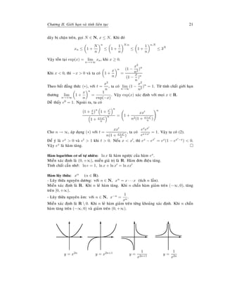Chöông II. Giôùi haïn vaø tính lieân tuïc 21
daõy bò chaën treân, goïi N ∈ N, x ≤ N. Khi ñoù
xn ≤ 1 +
N
n
n
≤ 1 +
1
n
N.n
≤ 1 +
1
n
n.N
≤ 3N
Vaäy toàn taïi exp(x) = lim
n→+∞
xn, khi x ≥ 0.
Khi x < 0, thì −x > 0 vaø ta coù 1 +
x
n
n
=
(1 −
x2
n2
)n
(1 −
x
n
)n
Theo baát ñaúng thöùc (∗), vôùi t =
x2
n
, ta coù lim
n→∞
(1 −
x2
n2
)n
= 1. Töø tính chaát giôùi haïn
thöông lim
n→+∞
1 +
x
n
n
=
1
exp(−x)
. Vaäy exp(x) xaùc ñònh vôùi moïi x ∈ R.
Deã thaáy e0 = 1. Ngoaøi ra, ta coù
1 + x
n
n
1 + x
n
n
1 + x+x
n
n = 1 +
xx
n2(1 + x+x
n )
n
Cho n → ∞, aùp duïng (∗) vôùi t =
xx
n(1 + x+x
n )
, ta coù
exex
ex+x
= 1. Vaäy ta coù (2).
Ñeå yù laø ex > 0 vaø et > 1 khi t > 0. Neáu x < x , thì ex − ex = ex(1 − ex −x) < 0.
Vaäy ex laø haøm taêng.
Haøm logarithm cô soá töï nhieân: ln x laø haøm ngöôïc cuûa haøm ex.
Mieàn xaùc ñònh laø (0, +∞), mieàn giaù trò laø R. Haøm ñôn ñieäu taêng.
Tính chaát caàn nhôù: ln e = 1, ln x + ln x = ln xx
Haøm luõy thöøa: xα (α ∈ R).
- Luõy thöøa nguyeân döông: vôùi n ∈ N, xn = x · · · x (tích n laàn).
Mieàn xaùc ñònh laø R. Khi n leû haøm taêng. Khi n chaün haøm giaûm treân (−∞, 0), taêng
treân [0, +∞).
- Luõy thöøa nguyeân aâm: vôùi n ∈ N, x−n =
1
xn
.
Mieàn xaùc ñònh laø R  0. Khi n leû haøm giaûm treân töøng khoaûng xaùc ñònh. Khi n chaün
haøm taêng treân (−∞, 0) vaø giaûm treân (0, +∞).
E
T
y = x2n
E
T
y = x2n+1
E
T
y =
1
x2n+1
E
T
y =
1
x2n
 