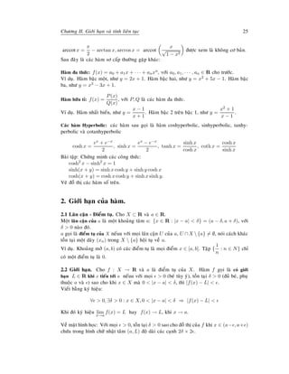 Chöông II. Giôùi haïn vaø tính lieân tuïc 25
arccotx =
π
2
− arctan x, arccos x = arccot
x
√
1 − x2
ñöôïc xem laø khoâng cô baûn.
Sau ñaây laø caùc haøm sô caáp thöôøng gaëp khaùc:
Haøm ña thöùc: f(x) = a0 + a1x + · · · + anxn, vôùi a0, a1, · · · , an ∈ R cho tröôùc.
Ví duï. Haøm baäc moät, nhö y = 2x + 1. Haøm baäc hai, nhö y = x2 + 5x − 1. Haøm baäc
ba, nhö y = x3 − 3x + 1.
Haøm höõu tæ: f(x) =
P(x)
Q(x)
, vôùi P, Q laø caùc haøm ña thöùc.
Ví duï. Haøm nhaát bieán, nhö y =
x − 1
x + 1
. Haøm baäc 2 treân baäc 1, nhö y =
x2 + 1
x − 1
.
Caùc haøm Hyperbolic: caùc haøm sau goïi laø haøm coshyperbolic, sinhyperbolic, tanhy-
perbolic vaø cotanhyperbolic
cosh x =
ex + e−x
2
, sinh x =
ex − e−x
2
, tanh x =
sinh x
cosh x
, coth x =
cosh x
sinh x
Baøi taäp: Chöùng minh caùc coâng thöùc:
cosh2
x − sinh2
x = 1
sinh(x + y) = sinh x cosh y + sinh y cosh x
cosh(x + y) = cosh x cosh y + sinh x sinh y.
Veõ ñoà thò caùc haøm soá treân.
2. Giôùi haïn cuûa haøm.
2.1 Laân caän - Ñieåm tuï. Cho X ⊂ R vaø a ∈ R.
Moät laân caän cuûa a laø moät khoaûng taâm a: {x ∈ R : |x − a| < δ} = (a − δ, a + δ), vôùi
δ > 0 naøo ñoù.
a goïi laø ñieåm tuï cuûa X neáuu vôùi moïi laân caän U cuûa a, U ∩X {a} = ∅, noùi caùch khaùc
toàn taïi moät daõy (xn) trong X  {a} hoäi tuï veà a.
Ví duï. Khoaûng môû (a, b) coù caùc ñieåm tuï laø moïi ñieåm x ∈ [a, b]. Taäp {
1
n
: n ∈ N} chæ
coù moät ñieåm tuï laø 0.
2.2 Giôùi haïn. Cho f : X → R vaø a laø ñieåm tuï cuûa X. Haøm f goïi laø coù giôùi
haïn L ∈ R khi x tieán tôùi a neáuu vôùi moïi > 0 (beù tuøy yù), toàn taïi δ > 0 (ñuû beù, phuï
thuoäc a vaø ) sao cho khi x ∈ X maø 0 < |x − a| < δ, thì |f(x) − L| < .
Vieát baèng kyù hieäu:
∀ > 0, ∃δ > 0 : x ∈ X, 0 < |x − a| < δ ⇒ |f(x) − L| <
Khi ñoù kyù hieäu lim
x→a
f(x) = L hay f(x) → L, khi x → a.
Veà maët hình hoïc: Vôùi moïi > 0, toàn taïi δ > 0 sao cho ñoà thò cuûa f khi x ∈ (a− , a+ )
chöùa trong hình chöõ nhaät taâm (a, L) ñoä daøi caùc caïnh 2δ × 2 .
 