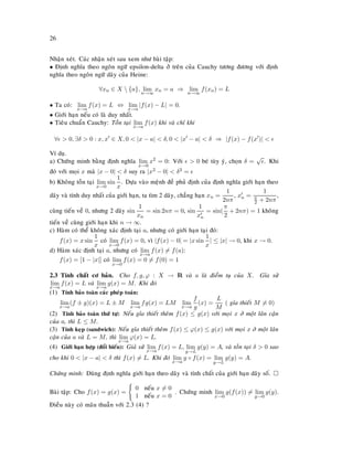 26
Nhaän xeùt. Caùc nhaän xeùt sau xem nhö baøi taäp:
• Ñònh nghóa theo ngoân ngöõ epsilon-delta ôû treân cuûa Cauchy töông ñöông vôùi ñònh
nghóa theo ngoân ngöõ daõy cuûa Heine:
∀xn ∈ X  {a}, lim
n→∞
xn = a ⇒ lim
n→∞
f(xn) = L
• Ta coù: lim
x→a
f(x) = L ⇔ lim
x→a
|f(x) − L| = 0.
• Giôùi haïn neáu coù laø duy nhaát.
• Tieâu chuaån Cauchy: Toàn taïi lim
x→a
f(x) khi vaø chæ khi
∀ > 0, ∃δ > 0 : x, x ∈ X, 0 < |x − a| < δ, 0 < |x − a| < δ ⇒ |f(x) − f(x )| <
Ví duï.
a) Chöùng minh baèng ñònh nghóa lim
x→0
x2
= 0: Vôùi > 0 beù tuøy yù, choïn δ =
√
. Khi
ñoù vôùi moïi x maø |x − 0| < δ suy ra |x2 − 0| < δ2 =
b) Khoâng toàn taïi lim
x→0
sin
1
x
. Döïa vaøo meänh ñeà phuû ñònh cuûa ñònh nghóa giôùi haïn theo
daõy vaø tính duy nhaát cuûa giôùi haïn, ta tìm 2 daõy, chaúng haïn xn =
1
2nπ
, xn =
1
π
2 + 2nπ
,
cuøng tieán veà 0, nhöng 2 daõy sin
1
xn
= sin 2nπ = 0, sin
1
xn
= sin(
π
2
+ 2nπ) = 1 khoâng
tieán veà cuøng giôùi haïn khi n → ∞.
c) Haøm coù theå khoâng xaùc ñònh taïi a, nhöng coù giôùi haïn taïi ñoù:
f(x) = x sin
1
x
coù lim
x→0
f(x) = 0, vì |f(x) − 0| = |x sin
1
x
| ≤ |x| → 0, khi x → 0.
d) Haøm xaùc ñònh taïi a, nhöng coù lim
x→a
f(x) = f(a):
f(x) = [1 − |x|] coù lim
x→0
f(x) = 0 = f(0) = 1
2.3 Tính chaát cô baûn. Cho f, g, ϕ : X → R vaø a laø ñieåm tuï cuûa X. Gæa söû
lim
x→a
f(x) = L vaø lim
x→a
g(x) = M. Khi ñoù
(1) Tính baûo toaøn caùc pheùp toaùn:
lim
x→a
(f ± g)(x) = L ± M lim
x→a
fg(x) = LM lim
x→a
f
g
(x) =
L
M
( gæa thieát M = 0)
(2) Tính baûo toaøn thöù töï: Neáu gæa thieát theâm f(x) ≤ g(x) vôùi moïi x ôû moät laân caän
cuûa a, thì L ≤ M.
(3) Tính keïp (sandwich): Neáu gæa thieát theâm f(x) ≤ ϕ(x) ≤ g(x) vôùi moïi x ôû moät laân
caän cuûa a vaø L = M, thì lim
x→a
ϕ(x) = L.
(4) Giôùi haïn hôïp (ñoåi bieán): Giaû söû lim
x→a
f(x) = L, lim
y→L
g(y) = A, vaø toàn taïi δ > 0 sao
cho khi 0 < |x − a| < δ thì f(x) = L. Khi ñoù lim
x→a
g ◦ f(x) = lim
y→L
g(y) = A.
Chöùng minh: Duøng ñònh nghóa giôùi haïn theo daõy vaø tính chaát cuûa giôùi haïn daõy soá.
Baøi taäp: Cho f(x) = g(x) =
0 neáu x = 0
1 neáu x = 0
. Chöùng minh lim
x→0
g(f(x)) = lim
y→0
g(y).
Ñieàu naøy coù maâu thuaãn vôùi 2.3 (4) ?
 