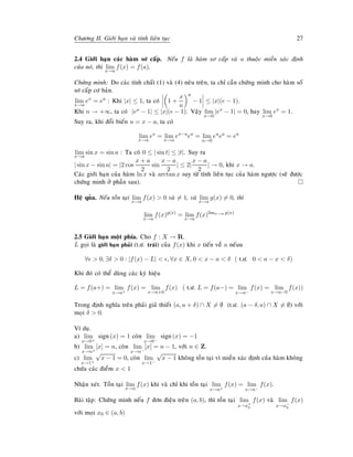 Chöông II. Giôùi haïn vaø tính lieân tuïc 27
2.4 Giôùi haïn caùc haøm sô caáp. Neáu f laø haøm sô caáp vaø a thuoäc mieàn xaùc ñònh
cuûa noù, thì lim
x→a
f(x) = f(a).
Chöùng minh: Do caùc tính chaát (1) vaø (4) neâu treân, ta chæ caàn chöùng minh cho haøm soá
sô caáp cô baûn.
lim
x→a
ex
= ea
: Khi |x| ≤ 1, ta coù 1 +
x
n
n
− 1 ≤ |x|(e − 1).
Khi n → +∞, ta coù |ex − 1| ≤ |x|(e − 1). Vaäy lim
x→0
|ex
− 1| = 0, hay lim
x→0
ex
= 1.
Suy ra, khi ñoåi bieán u = x − a, ta coù
lim
x→a
ex
= lim
x→a
ex−a
ea
= lim
u→0
eu
ea
= ea
lim
x→a
sin x = sin a : Ta coù 0 ≤ | sin t| ≤ |t|. Suy ra
| sin x − sin a| = |2 cos
x + a
2
sin
x − a
2
| ≤ 2|
x − a
2
| → 0, khi x → a.
Caùc giôùi haïn cuûa haøm ln x vaø arctan x suy töø tính lieân tuïc cuûa haøm ngöôïc (seõ ñöôïc
chöùng minh ôû phaàn sau).
Heä quûa. Neáu toàn taïi lim
x→a
f(x) > 0 vaø = 1, vaø lim
x→a
g(x) = 0, thì
lim
x→a
f(x)g(x)
= lim
x→a
f(x)limx→a g(x)
2.5 Giôùi haïn moät phía. Cho f : X → R.
L goïi laø giôùi haïn phaûi (t.ö. traùi) cuûa f(x) khi x tieán veà a neáuu
∀ > 0, ∃δ > 0 : |f(x) − L| < , ∀x ∈ X, 0 < x − a < δ ( t.ö. 0 < a − x < δ)
Khi ñoù coù theå duøng caùc kyù hieäu
L = f(a+) = lim
x→a+
f(x) = lim
x→a+0
f(x) ( t.ö. L = f(a−) = lim
x→a−
f(x) = lim
x→a−0
f(x))
Trong ñònh nghóa treân phaûi giaû thieát (a, a + δ) ∩ X = ∅ (t.ö. (a − δ, a) ∩ X = ∅) vôùi
moïi δ > 0.
Ví duï.
a) lim
x→0+
sign(x) = 1 coøn lim
x→0−
sign(x) = −1
b) lim
x→n+
[x] = n, coøn lim
x→n−
[x] = n − 1, vôùi n ∈ Z.
c) lim
x→1+
√
x − 1 = 0, coøn lim
x→1−
√
x − 1 khoâng toàn taïi vì mieàn xaùc ñònh cuûa haøm khoâng
chöùa caùc ñieåm x < 1
Nhaän xeùt. Toàn taïi lim
x→a
f(x) khi vaø chæ khi toàn taïi lim
x→a+
f(x) = lim
x→a−
f(x).
Baøi taäp: Chöùng minh neáu f ñôn ñieäu treân (a, b), thì toàn taïi lim
x→x+
0
f(x) vaø lim
x→x−
0
f(x)
vôùi moïi x0 ∈ (a, b)
 