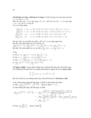 28
2.6 Giôùi haïn voâ cuøng - Giôùi haïn ôû voâ cuøng. Coù theå môû roäng caùc khaùi nieäm treân khi
a = ±∞ hay L = ±∞.
Moät laân caän cuûa +∞ laø taäp daïng (R, +∞), moät laân caän cuûa −∞ laø taäp daïng
(−∞, −R), vôùi R > 0 naøo ñoù.
Ta coù caùc ñònh nghóa
lim
x→a
f(x) = +∞ ⇔ ∀E > 0, ∃δ > 0 : f(x) > E, ∀x ∈ X, 0 < |x − a| < δ
lim
x→a
f(x) = −∞ ⇔ ∀E > 0, ∃δ > 0 : f(x) < −E, ∀x ∈ X, 0 < |x − a| < δ
lim
x→+∞
f(x) = L ⇔ ∀ > 0, ∃R > 0 : |f(x) − L| < , ∀x ∈ X, x > R
lim
x→−∞
f(x) = L ⇔ ∀ > 0, ∃R > 0 : |f(x) − L| < , ∀x ∈ X, x < −R
Baøi taäp: Neâu caùc giaû thieát cho ñieåm a ñoái vôùi X ôû caùc ñònh nghóa treân.
Baøi taäp: Neâu ñònh nghóa cho caùc kyù hieäu sau:
lim
x→+∞
f(x) = +∞, lim
x→+∞
f(x) = −∞, lim
x→−∞
f(x) = +∞, lim
x→−∞
f(x) = −∞
Baøi taäp: Neâu ñònh nghóa cho caùc kyù hieäu lim
x→a+
f(x) = ∞, lim
x→a−
f(x) = ∞
Ví duï.
a) Vôùi p > 0, lim
x→+∞
xp
= +∞ vaø lim
x→0+
1
xp
= +∞.
b) Vôùi a > 1, lim
x→+∞
ax
= +∞ vaø lim
x→−∞
ax
= 0.
c) Vôùi a > 1, lim
x→+∞
loga x = +∞ vaø lim
x→0+
loga x = −∞.
d) lim
x→π
2
+
tan x = −∞ vaø lim
x→π
2
−
tan x = +∞
2.7 Daïng voâ ñònh. Trong nhieàu tröôøng hôïp ta khoâng theå duøng tính chaát toång, hieäu,
tích, thöông ñeå tính giôùi haïn vì caùc pheùp toaùn khoâng coù nghóa, goïi laø caùc daïng voâ ñònh:
0
0
,
∞
∞
, 0.∞, ∞ − ∞, 00
, 1∞
, ∞0
.
Khi ñoù ta phaûi tìm caùc phöông phaùp khaùc nhau ñeå tính goïi laø khöû daïng voâ ñònh.
Ví duï. Moät phöông phaùp ñeå khöû daïng voâ ñònh laø nhaân löôïng lieân hieäp.
a) Tính lim
x→+∞
x2 + 7 − x2 − 1 (daïng voâ ñònh ∞ − ∞)
Ta nhaân löôïng lieân hieäp, ñeå khöû daïng voâ ñònh:
lim
x→+∞
x2 + 7 − x2 − 1 = lim
x→+∞
(
√
x2 + 7 −
√
x2 − 1)(
√
x2 + 7 +
√
x2 − 1)
√
x2 + 7 −
√
x2 − 1
= lim
x→+∞
(x2 + 7) − (x2 − 1)
√
x2 + 7 +
√
x2 − 1
= lim
x→+∞
8
√
x2 + 7 +
√
x2 − 1
= lim
x→+∞
8
+∞
= 0
b) Tính lim
x→1
3
√
x − 1
√
x − 1
(daïng voâ ñònh
0
0
)
 