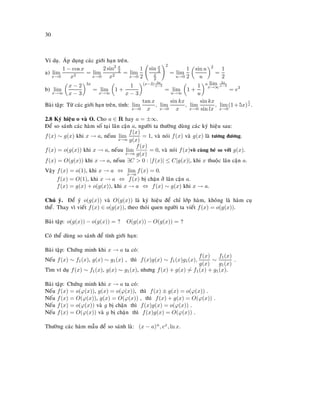 30
Ví duï. AÙp duïng caùc giôùi haïn treân.
a) lim
x→0
1 − cos x
x2
= lim
x→0
2 sin2 x
2
x2
= lim
x→0
1
2
sin x
2
x
2
2
= lim
u→0
1
2
sin u
u
2
=
1
2
b) lim
x→∞
x − 2
x − 3
3x
= lim
x→∞
1 +
1
x − 3
(x−3) 3x
x−3
= lim
u→∞
1 +
1
u
u lim
x→∞
3x
x−3
= e3
Baøi taäp: Töø caùc giôùi haïn treân, tính: lim
x→0
tan x
x
, lim
x→0
sin kx
x
, lim
x→0
sin kx
sin lx
, lim
x→0
(1+5x)
1
x .
2.8 Kyù hieäu o vaø O. Cho a ∈ R hay a = ±∞.
Ñeå so saùnh caùc haøm soá taïi laân caän a, ngöôøi ta thöôøng duøng caùc kyù hieäu sau:
f(x) ∼ g(x) khi x → a, neáuu lim
x→a
f(x)
g(x)
= 1, vaø noùi f(x) vaø g(x) laø töông ñöông.
f(x) = o(g(x)) khi x → a, neáuu lim
x→a
f(x)
g(x)
= 0, vaø noùi f(x)voâ cuøng beù so vôùi g(x).
f(x) = O(g(x)) khi x → a, neáuu ∃C > 0 : |f(x)| ≤ C|g(x)|, khi x thuoäc laân caän a.
Vaäy f(x) = o(1), khi x → a ⇔ lim
x→a
f(x) = 0.
f(x) = O(1), khi x → a ⇔ f(x) bò chaën ôû laân caän a.
f(x) = g(x) + o(g(x)), khi x → a ⇔ f(x) ∼ g(x) khi x → a.
Chuù yù. Ñeå yù o(g(x)) vaø O(g(x)) laø kyù hieäu ñeå chæ lôùp haøm, khoâng laø haøm cuï
theå. Thay vì vieát f(x) ∈ o(g(x)), theo thoùi quen ngöôøi ta vieát f(x) = o(g(x)).
Baøi taäp: o(g(x)) − o(g(x)) = ? O(g(x)) − O(g(x)) = ?
Coù theå duøng so saùnh ñeå tính giôùi haïn:
Baøi taäp: Chöùng minh khi x → a ta coù:
Neáu f(x) ∼ f1(x), g(x) ∼ g1(x) , thì f(x)g(x) ∼ f1(x)g1(x),
f(x)
g(x)
∼
f1(x)
g1(x)
.
Tìm ví duï f(x) ∼ f1(x), g(x) ∼ g1(x), nhöng f(x) + g(x) ∼ f1(x) + g1(x).
Baøi taäp: Chöùng minh khi x → a ta coù:
Neáu f(x) = o(ϕ(x)), g(x) = o(ϕ(x)), thì f(x) ± g(x) = o(ϕ(x)) .
Neáu f(x) = O(ϕ(x)), g(x) = O(ϕ(x)) , thì f(x) + g(x) = O(ϕ(x)) .
Neáu f(x) = o(ϕ(x)) vaø g bò chaën thì f(x)g(x) = o(ϕ(x)) .
Neáu f(x) = O(ϕ(x)) vaø g bò chaën thì f(x)g(x) = O(ϕ(x)) .
Thöôøng caùc haøm maãu ñeå so saùnh laø: (x − a)n, ex, ln x.
 