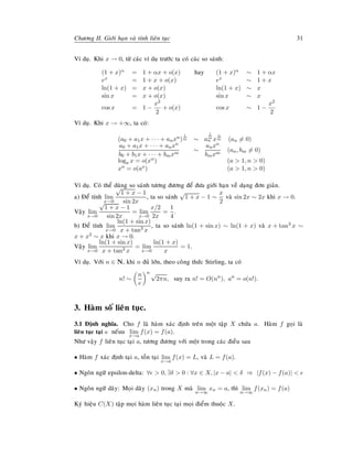 Chöông II. Giôùi haïn vaø tính lieân tuïc 31
Ví duï. Khi x → 0, töø caùc ví duï tröôùc ta coù caùc so saùnh:
(1 + x)α = 1 + αx + o(x) hay (1 + x)α ∼ 1 + αx
ex = 1 + x + o(x) ex ∼ 1 + x
ln(1 + x) = x + o(x) ln(1 + x) ∼ x
sin x = x + o(x) sin x ∼ x
cos x = 1 −
x2
2
+ o(x) cos x ∼ 1 −
x2
2
Ví duï. Khi x → +∞, ta coù:
(a0 + a1x + · · · + anxn)
1
m ∼ a
1
m
n x
n
m (an = 0)
a0 + a1x + · · · + anxn
b0 + b1x + · · · + bmxm
∼
anxn
bmxm
(an, bm = 0)
loga x = o(xn) (a > 1, n > 0)
xn = o(ax) (a > 1, n > 0)
Ví duï. Coù theå duøng so saùnh töông ñöông ñeå ñöa giôùi haïn veà daïng ñôn giaûn.
a) Ñeå tính lim
x→0
√
1 + x − 1
sin 2x
, ta so saùnh
√
1 + x − 1 ∼
x
2
vaø sin 2x ∼ 2x khi x → 0.
Vaäy lim
x→0
√
1 + x − 1
sin 2x
= lim
x→0
x/2
2x
=
1
4
.
b) Ñeå tính lim
x→0
ln(1 + sin x)
x + tan3 x
, ta so saùnh ln(1 + sin x) ∼ ln(1 + x) vaø x + tan3 x ∼
x + x3 ∼ x khi x → 0.
Vaäy lim
x→0
ln(1 + sin x)
x + tan3 x
= lim
x→0
ln(1 + x)
x
= 1.
Ví duï. Vôùi n ∈ N, khi n ñuû lôùn, theo coâng thöùc Stirling, ta coù
n! ∼
n
e
n √
2πn, suy ra n! = O(nn
), an
= o(n!).
3. Haøm soá lieân tuïc.
3.1 Ñònh nghóa. Cho f laø haøm xaùc ñònh treân moät taäp X chöùa a. Haøm f goïi laø
lieân tuïc taïi a neáuu lim
x→a
f(x) = f(a).
Nhö vaäy f lieân tuïc taïi a, töông ñöông vôùi moät trong caùc ñieàu sau
• Haøm f xaùc ñònh taïi a, toàn taïi lim
x→a
f(x) = L, vaø L = f(a).
• Ngoân ngöõ epsilon-delta: ∀ > 0, ∃δ > 0 : ∀x ∈ X, |x − a| < δ ⇒ |f(x) − f(a)| <
• Ngoân ngöõ daõy: Moïi daõy (xn) trong X maø lim
n→∞
xn = a, thì lim
n→∞
f(xn) = f(a)
Kyù hieäu C(X) taäp moïi haøm lieân tuïc taïi moïi ñieåm thuoäc X.
 