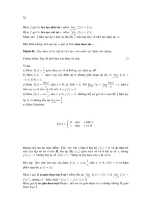 32
Haøm f goïi laø lieân tuïc phaûi taïi a neáuu lim
x→a+
f(x) = f(a).
Haøm f goïi laø lieân tuïc traùi taïi a neáuu lim
x→a−
f(x) = f(a).
Nhaän xeùt. f lieân tuïc taïi a khi vaø chæ khi f lieân tuïc traùi vaø lieân tuïc phaûi taïi a.
Moät haøm khoâng lieân tuïc taïi a goïi laø haøm giaùn ñoaïn taïi a.
Meänh ñeà. Caùc haøm soá sô caáp laø lieân tuïc treân mieàn xaùc ñònh cuûa chuùng.
Chöùng minh: Suy töø giôùi haïn caùc haøm sô caáp.
Ví duï.
a) Haøm f(x) =
1
x
giaùn ñoaïn taïi 0 vì khoâng xaùc ñònh taïi ñoù.
b) Haøm f(x) = signx tuy xaùc ñònh taïi 0, nhöng giaùn ñoaïn taïi ñoù, vì lim
x→0−
f(x) =
−1 = f(0) = 0.
c) Haøm f(x) =
sin x
x
, neáu x = 0; vaø f(0) = L. Do lim
x→0
f(x) = lim
x→0
sin x
x
= 1, neân f
lieân tuïc taïi 0 neáu vaø chæ neáu 1 = f(0) = L.
d) Haøm f(x) = sin
1
x
, neáu x = 0; f(0) = L. Khoâng theå coù giaù trò L naøo ñeå f lieân tuïc
taïi 0, vì khoâng toàn taïi lim
x→0
sin
1
x
.
e) Haøm Dirichlet
D(x) =
0 neáu x höõu tæ
1 neáu x voâ tæ
khoâng lieân tuïc taïi moïi ñieåm. Thaät vaäy vôùi a höõu tæ khi ñoù f(a) = 0, vaø do tính truø
maät cuûa taäp soâ voâ tæ treân R, toàn taïi daõy (xn) goàm toaøn soá voâ tæ hoäi tuï veà a, nhöng
f(xn) = 1 khoâng hoäi tuï veà f(a) = 0. Töông töï laäp luaän cho a laø voâ tæ.
Baøi taäp: Xeùt tính lieân tuïc cuûa haøm f(x) = x sin
1
x
neáu x = 0; f(0) = 0 vaø haøm
phaàn nguyeân g(x) = [x].
Haøm f goïi laø coù giaùn ñoaïn loaïi I taïi a neáuu toàn taïi lim
x→a−
f(x) = f(a−
) vaø lim
x→a+
f(x) =
f(a+
), nhöng coù “böôùc nhaûy” |f(a+) − f(a−)| = 0.
Haøm goïi laø coù giaùn ñoaïn loaïi II taïi a neáu noù coù giaùn ñoaïn taïi a nhöng khoâng laø giaùn
ñoaïn loaïi I.
 