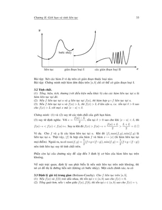 Chöông II. Giôùi haïn vaø tính lieân tuïc 33
E
x
T
y
lieân tuïc
s
giaùn ñoaïn loaïi I

'
böôùc nhaûy
caùc giaùn ñoaïn loaïi II
T
%
Baøi taäp: Xeùt caùc haøm ôû ví duï treân coù giaùn ñoaïn thuoäc loaïi naøo.
Baøi taäp: Chöùng minh moät haøm ñôn ñieäu treân [a, b] chæ coù theå coù giaùn ñoaïn loaïi I.
3.2 Tính chaát.
(1) Toång, hieäu, tích, thöông (vôùi ñieàu kieän maãu khaùc 0) cuûa caùc haøm lieân tuïc taïi a laø
haøm lieân tuïc taïi ñoù.
(2) Neáu f lieân tuïc taïi a vaø g lieân tuïc taïi f(a), thì haøm hôïp g ◦ f lieân tuïc taïi a.
(3) Neáu f lieân tuïc taïi a vaø f(a)  L, thì f(x)  L ôû laân caän a, i.e. toàn taïi δ  0 sao
cho f(x)  L vôùi moïi x maø |x − a|  δ.
Chöùng minh: (1) vaø (2) suy töø caùc tính chaát cuûa giôùi haïn haøm.
(3) suy töø ñònh nghóa: Vôùi =
f(a) − L
2
, toàn taïi δ  0 sao cho khi |x − a|  δ, thì
f(a)−  f(x)  f(a)+ . Suy ra khi ñoù f(x)  f(a)− =
f(a) + L
2

L + L
2
= L
Ví duï. Cho f vaø g laø caùc haøm lieân tuïc taïi a. Khi ñoù |f|, max(f, g), min(f, g) laø
lieân tuïc taïi a. Thaät vaäy, |f| laø hôïp cuûa haøm f vaø haøm x → |x| (laø haøm lieân tuïc taïi
moïi ñieåm). Ngoaøi ra, ta coù max(f, g) =
1
2
(f +g+|f −g|), min(f, g) =
1
2
(f +g−|f −g|)
neân tính lieân tuïc suy töø tính chaát treân.
Phaàn coøn laïi cuûa chöông naøy ñeà caäp ñeán 3 ñònh lyù cô baûn cuûa haøm lieân tuïc treân
khoaûng.
Veà maët tröïc quan, ñònh lyù sau phaùt bieåu laø neáu moät lieân tuïc treân moät khoaûng, thì
noù coù ñoà thò laø ñöôøng lieàn neùt (khoâng coù böôùc nhaûy). Moät caùch chính xaùc, ta coù
3.3 Ñònh lyù giaù trò trung gian (Bolzano-Cauchy). Cho f lieân tuïc treân [a, b].
(1) Neáu f(a) vaø f(b) traùi daáu nhau, thì toàn taïi c ∈ (a, b) sao cho f(c) = 0.
(2) Toång quaùt hôn, neáu γ naèm giöõa f(a), f(b), thì toàn taïi c ∈ (a, b) sao cho f(c) = γ.
 