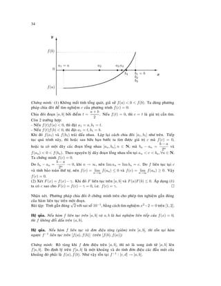 34
E
x
T
y
0 s
a1 = a
s
a2
s
a3
s
b4
s
a4
s
b1 = b
b2
b3
f(a)
f(b)
Chöùng minh: (1) Khoâng maát tính toång quaùt, giaû söû f(a)  0  f(b). Ta duøng phöông
phaùp chia ñoâi ñeå tìm nghieäm c cuûa phöông trình f(c) = 0:
Chia ñoâi ñoaïn [a, b] bôûi ñieåm t =
a + b
2
. Neáu f(t) = 0, thì c = t laø giaù trò caàn tìm.
Coøn 2 tröôøng hôïp:
- Neáu f(t)f(a)  0, thì ñaët a1 = a, b1 = t.
- Neáu f(t)f(b)  0, thì ñaët a1 = t, b1 = b.
Khi ñoù f(a1) vaø f(b1) traùi daáu nhau. Laëp laïi caùch chia ñoâi [a1, b1] nhö treân. Tieáp
tuïc quaù trình naøy, thì hoaëc sau höõu haïn böôùc ta tìm ñöôïc giaù trò c maø f(c) = 0,
hoaëc ta coù moät daõy caùc ñoaïn loàng nhau [an, bn], n ∈ N, maø bn − an =
b − a
2n
vaø
f(an)  0  f(bn). Theo nguyeân lyù daõy ñoaïn loàng nhau toàn taïi an  c  bn, ∀n ∈ N.
Ta chöùng minh f(c) = 0.
Do bn − an =
b − a
2n
→ 0, khi n → ∞, neân lim an = lim bn = c. Do f lieân tuïc taïi c
vaø tính baûo toaøn thöù töï, neân f(c) = lim
n→∞
f(an) ≤ 0 vaø f(c) = lim
n→∞
f(an) ≥ 0. Vaäy
f(c) = 0.
(2) Xeùt F(x) = f(x) − γ. Khi ñoù F lieân tuïc treân [a, b] vaø F(a)F(b) ≤ 0. AÙp duïng (1)
ta coù c sao cho F(c) = f(c) − γ = 0, i.e. f(c) = γ.
Nhaän xeùt. Phöông phaùp chia ñoâi ôû chöùng minh treân cho pheùp tìm nghieäm gaàn ñuùng
cuûa haøm lieân tuïc treân moät ñoaïn.
Baøi taäp: Tính gaàn ñuùng
√
2 vôùi sai soá 10−1, baèng caùch tìm nghieäm x2−2 = 0 treân [1, 2].
Heä quûa. Neáu haøm f lieân tuïc treân [a, b] vaø a, b laø hai nghieäm lieân tieáp cuûa f(x) = 0,
thì f khoâng ñoåi daáu treân (a, b).
Heä quûa. Neáu haøm f lieân tuïc vaø ñôn ñieäu taêng (giaûm) treân [a, b], thì toàn taïi haøm
ngöôïc f−1 lieân tuïc treân [f(a), f(b)] (treân [f(b), f(a)])
Chöùng minh: Roõ raøng khi f ñôn ñieäu treân [a, b], thì noù laø song aùnh töø [a, b] leân
f[a, b]. Do ñònh lyù treân f[a, b] laø moät khoaûng vaø do tính ñôn ñieäu caùc ñaàu muùt cuûa
khoaûng ñoù phaûi laø f(a), f(b). Nhö vaäy toàn taïi f−1 : [c, d] → [a, b].
 