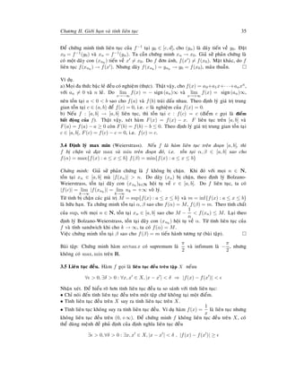 Chöông II. Giôùi haïn vaø tính lieân tuïc 35
Ñeå chöùng minh tính lieân tuïc cuûa f−1 taïi y0 ∈ [c, d], cho (yn) laø daõy tieán veà y0. Ñaët
x0 = f−1(y0) vaø xn = f−1(yn). Ta caàn chöùng minh xn → x0. Giaû söû phaûn chöùng laø
coù moät daõy con (xnk
) tieán veà x = x0. Do f ñôn aùnh, f(x ) = f(x0). Maët khaùc, do f
lieân tuïc f(xnk
) → f(x ). Nhöng daõy f(xnk
) = ynk
→ y0 = f(x0), maâu thuaãn.
Ví duï.
a) Moïi ña thöùc baäc leû ñeàu coù nghieäm (thöïc). Thaät vaäy, cho f(x) = a0+a1x+· · ·+anxn,
vôùi an = 0 vaø n leû. Do lim
x→−∞
f(x) = − sign(an)∞ vaø lim
x→+∞
f(x) = sign(an)∞,
neân toàn taïi a  0  b sao cho f(a) vaø f(b) traùi daáu nhau. Theo ñònh lyù giaù trò trung
gian toàn taïi c ∈ (a, b) ñeå f(c) = 0, i.e. c laø nghieäm cuûa f(x) = 0.
b) Neáu f : [a, b] → [a, b] lieân tuïc, thì toàn taïi c : f(c) = c (ñieåm c goïi laø ñieåm
baát ñoäng cuûa f). Thaät vaäy, xeùt haøm F(x) = f(x) − x. F lieân tuïc treân [a, b] vaø
F(a) = f(a) − a ≥ 0 coøn F(b) = f(b) − b ≤ 0. Theo ñònh lyù giaù trò trung gian toàn taïi
c ∈ [a, b], F(c) = f(c) − c = 0, i.e. f(c) = c.
3.4 Ñònh lyù max min (Weierstrass). Neáu f laø haøm lieân tuïc treân ñoaïn [a, b], thì
f bò chaën vaø ñaït max vaø min treân ñoaïn ñoù, i.e. toàn taïi α, β ∈ [a, b] sao cho
f(α) = max{f(x) : a ≤ x ≤ b} f(β) = min{f(x) : a ≤ x ≤ b}
Chöùng minh: Giaû söû phaûn chöùng laø f khoâng bò chaën. Khi ñoù vôùi moïi n ∈ N,
toàn taïi xn ∈ [a, b] maø |f(xn)|  n. Do daõy (xn) bò chaën, theo ñònh lyù Bolzano-
Weierstrass, toàn taïi daõy con (xnk
)k∈N hoäi tuï veà c ∈ [a, b]. Do f lieân tuïc, ta coù
|f(c)| = lim
k→∞
|f(xnk
)| = lim
k→∞
nk = +∞ voâ lyù.
Töø tính bò chaën caùc giaù trò M = sup{f(x) : a ≤ x ≤ b} vaø m = inf{f(x) : a ≤ x ≤ b}
laø höõu haïn. Ta chöùng minh toàn taïi α, β sao cho f(α) = M, f(β) = m. Theo tính chaát
cuûa sup, vôùi moïi n ∈ N, toàn taïi xn ∈ [a, b] sao cho M −
1
n
 f(xn) ≤ M. Laïi theo
ñònh lyù Bolzano-Weierstrass, toàn taïi daõy con (xnk
) hoäi tuï veà α. Töø tính lieân tuïc cuûa
f vaø tính sandwich khi cho k → ∞, ta coù f(α) = M.
Vieäc chöùng minh toàn taïi β sao cho f(β) = m tieán haønh töông töï (baøi taäp).
Baøi taäp: Chöùng minh haøm arctan x coù supremum laø
π
2
vaø infimum laø −
π
2
, nhöng
khoâng coù max, min treân R.
3.5 Lieân tuïc ñeàu. Haøm f goïi laø lieân tuïc ñeàu treân taäp X neáuu
∀  0, ∃δ  0 : ∀x, x ∈ X, |x − x |  δ ⇒ |f(x) − f(x )| 
Nhaän xeùt. Ñeå hieåu roõ hôn tính lieân tuïc ñeàu ta so saùnh vôùi tính lieân tuïc:
• Chæ noùi ñeán tính lieân tuïc ñeàu treân moät taäp chöù khoâng taïi moät ñieåm.
• Tính lieân tuïc ñeàu treân X suy ra tính lieân tuïc treân X.
• Tính lieân tuïc khoâng suy ra tính lieân tuïc ñeàu. Ví duï haøm f(x) =
1
x
laø lieân tuïc nhöng
khoâng lieân tuïc ñeàu treân (0, +∞). Ñeå chöùng minh f khoâng lieân tuïc ñeàu treân X, coù
theå duøng meänh ñeà phuû ñònh cuûa ñònh nghóa lieân tuïc ñeàu
∃  0, ∀δ  0 : ∃x, x ∈ X, |x − x |  δ , |f(x) − f(x )| ≥
 