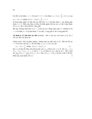 36
Cuï theå, ta tìm ñöôïc = 1, vôùi moïi 0  δ  1, tìm ñöôïc xδ = δ, xδ =
δ
2
∈ (0, +∞) tuy
|xδ − xδ|  δ, nhöng |f(xδ) − f(xδ)| =
1
δ
≥ = 1
• Trong ñònh nghóa veà tính lieân tuïc ñeàu treân X, δ chæ phuï thuoäc , maø khoâng phuï
thuoäc x ∈ X. Ñieàu naøy khaùc cô baûn vôùi ñònh nghóa lieân tuïc taïi a, ôû ñoù δ phuï thuoäc
vaøo a, i.e. khi a thay ñoåi thì δ thay ñoåi.
Baøi taäp: Chöùng minh haøm f(x) =
1
x
lieân tuïc taïi a baèng ngoân ngöõ -δ. Chöùng toû vôùi
 0 coá ñònh, δ  0 laø phuï thuoäc a. Cuï theå, a caøng gaàn 0, thì δ caøng phaûi beù.
3.6 Ñònh lyù veà tính lieân tuïc ñeàu (Cantor). Neáu f lieân tuïc treân ñoaïn [a, b], thì f
lieân tuïc ñeàu treân ñoaïn ñoù
Chöùng minh: Giaû söû phaûn chöùng f khoâng lieân tuïc ñeàu treân [a, b]. Khi ñoù toàn taïi
 0 sao cho vôùi moïi n ∈ N, tìm ñöôïc xn, xn ∈ [a, b], sao cho
|xn − xn| 
1
n
nhöng |f(xn) − f(xn)| ≥ (∗)
Do (xn) laø daõy bò chaën, neân toàn taïi daëy con (xnk
) hoäi tuï veà c ∈ [a, b]. Do |xnk
− c| ≤
|xnk
− xnk
| + |xnk
− c| → 0, khi k → ∞ ta cuõng coù (xnk
) hoäi tuï veà c. Do f lieân
tuïc lim
k→∞
f(xnk
) = lim
k→∞
f(xnk
) = f(c). Vaäy |f(xnk
) − f(xnk
)| beù tuøy yù khi k ñuû lôùn.
Ñieàu naøy maâu thuaãn vôùi (∗).
 