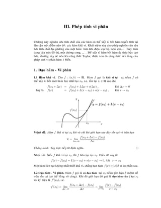 III. Pheùp tính vi phaân
Chöông naøy nghieân cöùu tính chaát cuûa caùc haøm coù theå xaáp xæ bôûi haøm tuyeán tính taïi
laân caän moät ñieåm naøo ñoùù: caùc haøm khaû vi. Khaùi nieäm naøy cho pheùp nghieân cöùu saâu
hôn tính chaát ñòa phöông cuûa moät haøm: tính ñôn ñieäu, cöïc trò, tieäm caän,... ; hay hình
daïng cuûa moät ñoà thò, moät ñöôøng cong, ... . Ñeå xaáp xæ haøm bôûi haøm ña thöùc baäc cao
hôn, chöông naøy seõ neâu leân coâng thöùc Taylor, ñöôïc xem laø coâng thöùc neàn taûng cuûa
pheùp tính vi phaân haøm 1 bieán.
1. Ñaïo haøm - Vi phaân
1.1 Haøm khaû vi. Cho f : (a, b) → R. Haøm f goïi laø khaû vi taïi x0 neáuu f coù
theå xaáp xæ bôûi moät haøm baäc nhaát taïi x0, i.e. toàn taïi L ∈ R sao cho
f(x0 + ∆x) = f(x0) + L∆x + o(∆x) , khi ∆x → 0
hay laø f(x) = f(x0) + L(x − x0) + o(x − x0) , khi x → x0
E
x
T
y
s
x0
f(x0)











y = f(x0) + L(x − x0)
Meänh ñeà. Haøm f khaû vi taïi x0 khi vaø chæ khi giôùi haïn sau ñaây toàn taïi vaø höõu haïn
L = lim
∆x→0
f(x0 + ∆x) − f(x0)
∆x
Chöùng minh: Suy tröïc tieáp töø ñònh nghóa.
Nhaän xeùt. Neáu f khaû vi taïi x0, thì f lieân tuïc taïi x0. Ñieàu ñoù suy töø
f(x) − f(x0) = L(x − x0) + o(x − x0) → 0, khi x → x0
Moät haøm lieân tuïc khoâng nhaát thieát khaû vi, chaúng haïn haøm f(x) = |x| ôû ví duï phaàn sau.
1.2 Ñaïo haøm - Vi phaân. Haøm f goïi laø coù ñaïo haøm taïi x0 neáuu giôùi haïn ôû meänh ñeà
treân toàn taïi (coù theå baèng voâ cuøng). Khi ñoù giôùi haïn ñoù goïi laø ñaïo haøm cuûa f taïi x0
vaø kyù hieäu laø f (x0), i.e.
f (x0) = lim
∆x→0
f(x0 + ∆x) − f(x0)
∆x
= lim
x→x0
f(x) − f(x0)
x − x0
 